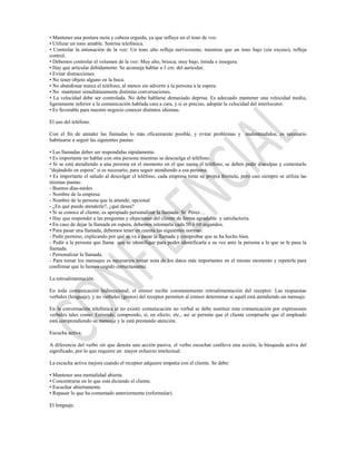 • Mantener una postura recta y cabeza erguida, ya que influye en el tono de voz.
• Utilizar un tono amable. Sonrisa telefónica.
• Controlar la entonación de la voz: Un tono alto refleja nerviosismo, mientras que un tono bajo (sin exceso), refleja
control.
• Debemos controlar el volumen de la voz: Muy alto, brusca; muy bajo, tímida e insegura.
• Hay que articular debidamente. Se aconseja hablar a 3 cm. del auricular.
• Evitar distracciones.
• No tener objeto alguno en la boca.
• No abandonar nunca el teléfono, al menos sin advertir a la persona a la espera.
• No mantener simultáneamente distintas conversaciones.
• La velocidad debe ser controlada. No debe hablarse demasiado deprisa. Es adecuado mantener una velocidad media,
ligeramente inferior a la comunicación hablada cara a cara, y si es preciso, adoptar la velocidad del interlocutor.
• Es favorable para nuestro negocio conocer distintos idiomas.

El uso del teléfono.

Con el fin de atender las llamadas lo más eficazmente posible, y evitar problemas y malentendidos, es necesario
habituarse a seguir las siguientes pautas:

• Las llamadas deber ser respondidas rápidamente.
• Es importante no hablar con otra persona mientras se descuelga el teléfono.
• Si se está atendiendo a una persona en el momento en el que suena el teléfono, se deben pedir disculpas y contestarlo
“dejándolo en espera” si es necesario, para seguir atendiendo a esa persona.
• Es importante el saludo al descolgar el teléfono, cada empresa tiene su propia fórmula, pero casi siempre se utiliza las
mismas pautas:
- Buenos días-tardes
- Nombre de la empresa
- Nombre de la persona que la atiende; opcional
- ¿En qué puedo atenderle?, ¿qué desea?
• Si se conoce al cliente, es apropiado personalizar la llamada: Sr. Pérez…
• Hay que responder a las preguntas y objeciones del cliente de forma agradable y satisfactoria.
• En caso de dejar la llamada en espera, debemos retomarla cada 50 ó 60 segundos.
• Para pasar una llamada, debemos tener en cuenta las siguientes normas:
- Pedir permiso, explicando por qué se va a pasar la llamada y comprobar que se ha hecho bien.
- Pedir a la persona que llama que se identifique para poder identificarla a su vez ante la persona a la que se le pasa la
llamada.
- Personalizar la llamada.
- Para tomar los mensajes es necesarios tomar nota de los datos más importantes en el mismo momento y repetirla para
confirmar que lo hemos cogido correctamente.

La retroalimentación.

En toda comunicación bidireccional, el emisor recibe constantemente retroalimentación del receptor: Las respuestas
verbales (lenguaje), y no verbales (gestos) del receptor permiten al emisor determinar si aquél está atendiendo un mensaje.

En la conversación telefónica al no existir comunicación no verbal se debe sustituir esta comunicación por expresiones
verbales tales como: Entiendo, comprendo, sí, en efecto, etc., así se permite que el cliente compruebe que el empleado
está comprendiendo su mensaje y le está prestando atención.

Escucha activa.

A diferencia del verbo oír que denota una acción pasiva, el verbo escuchar conlleva una acción, la búsqueda activa del
significado, por lo que requiere un mayor esfuerzo intelectual.

La escucha activa mejora cuando el receptor adquiere empatía con el cliente. Se debe:

• Mantener una mentalidad abierta.
• Concentrarse en lo que está diciendo el cliente.
• Escuchar abiertamente.
• Repasar lo que ha comentado anteriormente (reformular).

El lenguaje.
 