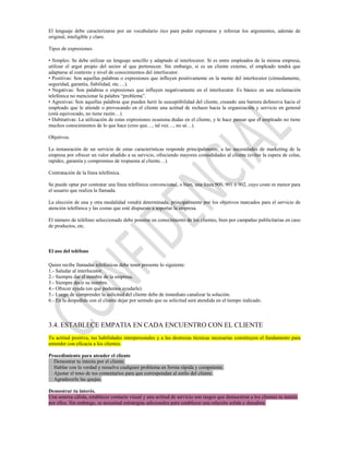 El lenguaje debe caracterizarse por un vocabulario rico para poder expresarse y reforzar los argumentos, además de
original, inteligible y claro.

Tipos de expresiones.

• Simples: Se debe utilizar un lenguaje sencillo y adaptado al interlocutor. Si es entre empleados de la misma empresa,
utilizar el argot propio del sector al que pertenecen. Sin embargo, si es un cliente externo, el empleado tendrá que
adaptarse al contexto y nivel de conocimientos del interlocutor.
• Positivas: Son aquellas palabras o expresiones que influyen positivamente en la mente del interlocutor (cómodamente,
seguridad, garantía, fiabilidad, etc.…).
• Negativas: Son palabras o expresiones que influyen negativamente en el interlocutor. Es básico en una reclamación
telefónica no mencionar la palabra “problema”.
• Agresivas: Son aquellas palabras que pueden herir la susceptibilidad del cliente, creando una barrera defensiva hacia el
empleado que le atiende o provocando en el cliente una actitud de rechazo hacia la organización y servicio en general
(está equivocado, no tiene razón…).
• Dubitativas: La utilización de estas expresiones ocasiona dudas en el cliente, y le hace pensar que el empleado no tiene
muchos conocimientos de lo que hace (creo que…, tal vez…, no sé…).

Objetivos.

La instauración de un servicio de estas características responde principalmente, a las necesidades de marketing de la
empresa por ofrecer un valor añadido a su servicio, ofreciendo mayores comodidades al cliente (evitar la espera de colas,
rapidez, garantía y compromiso de respuesta al cliente…).

Contratación de la línea telefónica.

Se puede optar por contratar una línea telefónica convencional, o bien, una línea 900, 901 ó 902, cuyo coste es menor para
el usuario que realiza la llamada.

La elección de una y otra modalidad vendrá determinada, principalmente por los objetivos marcados para el servicio de
atención telefónica y las costas que esté dispuesto a soportar la empresa.

El número de teléfono seleccionado debe ponerse en conocimiento de los clientes, bien por campañas publicitarias en caso
de productos, etc.



El uso del teléfono

Quien recibe llamadas telefónicas debe tener presente lo siguiente:
1.- Saludar al interlocutor.
2.- Siempre dar el nombre de la empresa.
3.- Siempre decir su nombre.
4.- Ofrecer ayuda (en que podemos ayudarle).
5.- Luego de comprender la solicitud del cliente debe de inmediato canalizar la solución.
6.- En la despedida con el cliente dejar por sentado que su solicitud será atendida en el tiempo indicado.



3.4. ESTABLECE EMPATIA EN CADA ENCUENTRO CON EL CLIENTE
Tu actitud positiva, tus habilidades interpersonales y a las destrezas técnicas necesarias constituyen el fundamento para
entender con eficacia a los clientes.

Procedimiento para atender el cliente
Demostrar tu interés por el cliente.
Hablar con la verdad y resuelve cualquier problema en forma rápida y competente.
Ajustar el tono de tus comentarios para que correspondan al estilo del cliente.
Agradecerle las quejas.

Demostrar tu interés.
Una sonrisa cálida, establecer contacto visual y una actitud de servicio son rasgos que demuestran a los clientes tu interés
por ellos. Sin embargo, se necesitad estrategias adicionales para establecer una relación solida y duradera.
 