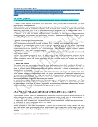 Procedimiento para atender al cliente
Enviar tarjetas de cumpleaños o tarjetas de reconocimiento cuándo acontezcas un suceso especial en la vida del cliente.
Siempre responder de inmediato a las preguntas y proporciona información precisa.
Incluye una breve nota personal cuando envíes información sobre productos u otro tipo de correspondencia a los
clientes.

Sólo la verdad, ¡por favor!
En las relaciones con los clientes, como en todos los demás ámbitos de la vida, la sinceridad de la mejor política.

La empatía es entrar al mundo de otra persona, viajar por el mismo camino y hacerle saber que la entendemos, y al mismo
tiempo sentirnos entendidos por ella.
Poder relacionarnos emotivamente es muy importante, ya que tener éxito en nuestras relaciones de trabajo o sociales es
una consecuencia directa de la empatía que logremos crear. No importa quién sea usted, ni qué tan maravilloso sea el
producto o el servicio que ofrece. Si no es capaz de compenetrarse, de conectarse con los demás, de nada le sirve. La
empatía en las relaciones públicas, son como la gasolina del automóvil que lo hace caminar.
En el trabajo y en las ventas esto también influye muchísimo. ¿Cuántas veces no hemos dejado de comprar un producto
que deseamos o que necesitamos por falta de empatía con el vendedor? ¿Cuántos negocios se dejan de hacer por no tener
esa habilidad? Simplemente, si no hay empatía no hay venta.

Existen tres formas muy sencillas de crear empatía:
1. Espejeo corporal. Al ofrecer a alguien un espejo de su comportamiento, le enviamos el mensaje "mira, soy como tú", lo
cual le proporciona un sentimiento de bienestar, de empatía, ya que a todos nos gusta vernos a nosotros mismos.
2. Espejeo de la voz. Otra forma es espejear el tono, el ritmo y la velocidad de la voz de la otra persona. Generalmente,
todos hablamos a la misma velocidad que nos gusta escuchar. Si un cliente llega hablando rápidamente y uno le contesta
con mucha lentitud, con toda seguridad no se va a sentir identificado y se va a desesperar; lo mismo sucedería si él hablara
en forma reflexiva y lenta y uno le contesta rápidamente.
3. Espejeo de la respiración. La tercera forma es observar la profundidad, la frecuencia y la amplitud de la respiración de
la otra persona e imitarla.
Estas tres clases de espejeo: corporal, de la voz y de la respiración, son sólo algunas de las maneras que existen de crear
empatía con los demás, y de reflejar a la persona que tenemos enfrente lo que está sintiendo por medio de la voz, de las
palabras, del lenguaje corporal, con el fin de que se sienta muy bien al estar con nosotros, que al fin y al cabo es algo que
todos buscamos.

La imagen de la empresa.
Una empresa nunca tiene una segunda oportunidad de causar una buena impresión (valga la modificación del cliché). Lo
más valioso que una empresa puede tener, no importa si ésta es una microempresa o una multinacional, lo que más debe
cuidar, es su imagen, ya que es vital para subsistir en este mundo de competencia. La imagen se construye poco a poco y
se puede destruir en un segundo.
Lo frágil de una imagen. Una vez que en la mente de un cliente se instala una mala imagen de la empresa, esto es grave,
ya que rescatarla será muy difícil o imposible de lograr. Los estudios han demostrado que cuando usted está satisfecho con
un producto o servicio, usted se lo va a contar a un promedio de ocho personas, y si usted está insatisfecho se lo va a
platicar a un promedio de veintidós personas, que a su vez se lo van a platicar a ocho cada una, así que 22 x 8 nos da 176
personas que ya tienen en su mente una mala imagen de su empresa.
Lo más importante: la gente. Es precisamente con el personal donde se ve la diferencia entre una empresa y otra. Todas
pueden ofrecer la misma calidad de servicios o productos, pero si todos los que trabajan en esa empresa están capacitados,
por ende, tienen una mejor actitud de servicio y además están perfectamente bien presentados, es ahí donde está la ventaja
competitiva, donde se encuentra el valor agregado. Hay que recordar: es un activo.



3.5. OPCIONES PARA LA SOLUCIÓN DE PROBLEMAS DEL CLIENTE
Si tienes hambre lo mismo te funciona una hamburguesa, una ensalada de vegetales orgánicos, una torta o un platillo del
mejor restaurante de la ciudad. Lo mismo sucede con tu producto o servicio. Lo que haces tú, lo hacen muchos. La
necesidad o el deseo que satisfaces, lo satisfacen otros productos o servicios similares a los tuyos.
Tu trabajo como dueño de un negocio es ofrecer las soluciones que tus clientes ideales están buscando, pero soluciones a
los problemas de tus clientes, hay muchas. Ahora te toca innovar.
Tu tarea esta semana para atraer clientes.
Innovar es un tema del que se habla recurrentemente. El punto es que pocos saben cómo lograrlo. “No hay nada nuevo
bajo el sol”, así que lo que nos corresponde es llevar nuestro producto o servicio a un nuevo nivel de manera que no sólo
ofrezcamos lo que nuestro cliente ideal espera, sino que lo dejemos con la boca abierta con la forma en la que hacemos
negocios.

Sigue estos 4 pasos para innovar lo que ofreces a tus clientes.
 