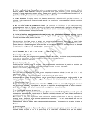 1. Escribe una lista de los problemas, frustraciones y preocupaciones que tus clientes tienen al momento de hacer
negocios contigo o con tu empresa (o con alguien que ofrece lo mismo que tú, o similar). ¿Quieren que cumplas lo que
prometes? ¿Esperan que termines en cierto tiempo? ¿Desean recibir garantía? ¿Les preocupa si tienes experiencia? ¿Si lo
puedes hacer rápido? ¿Si tienes inventario y variedad de productos suficiente?

2. Analiza tu negocio. Al respecto de todos esos problemas, frustraciones y preocupaciones, ¿qué estás haciendo tú o tu
empresa? ¿Estás cumpliendo en tiempo y forma de acuerdo a un compromiso? ¿Ofreces garantías? ¿Recibes cambios y
devoluciones?

3. Haz una lluvia de ideas de posibles innovaciones. ¿De qué manera se te ocurre que no sólo podrías resolver las
preocupaciones que tienen tus clientes al hacer negocios contigo, sino ir un paso más allá y dejarlos con la boca abierta?
Escribe todo lo que se te ocurra. No lo juzgues ni lo deseches aún si suena totalmente descabellado, nunca sabes si esa
idea es la que revolucionará tu negocio y tus ingresos.

4. Escribe los beneficios que obtendrían tus clientes si llevaras a cabo todas las innovaciones que anotaste. Recuerda
que las personas no compran taladros, compran hoyos. No importa cómo lo hagas, lo que importa es el beneficio que se
llevan las personas al usar tu producto o servicio.

Este proceso, por simple que parezca, es la clave para innovar en cualquier industria. Todos hacen lo mismo. Todos
pretenden ser “los mejores”, “los de más experiencia”, “los más baratos”… ¿¡¿¡¿¡¿¡¿y eso qué?!?!?!?!? Como clientes,
quieren beneficios y quieren proveedores que se preocupen por ellos, así que empieza por saber qué es lo que les preocupa
de hacer negocios contigo, qué es lo que esperan, y ve un paso más allá.


10 IDEAS PARA SOLUCIONAR PROBLEMAS CON CLIENTES.

1. Eres tú el proveedor adecuado.
El primer paso es saber si tú realmente eres el proveedor adecuado. Decir que si a un proyecto que te puede lapidar puede
ser el paso que te propulse al estrellado o puede ser el camino a un proyecto que fracasará.
Comunica con claridad tus capacidades.

2. Eres tú el cliente adecuado.
Debes identificar con todo detalle tu necesidad y buscar un proveedor que será capaz de resolver tu problema con
precisión. Muchas veces se identifica el problema erróneo y se contrata al proveedor equivocado.
Identifica con claridad el problema a resolver.

3. Posiciónate con claridad en el mercado.
Una clave para evitar problemas con clientes es tener una presencia clara en el mercado. Yo hago bien XXX. Yo soy
especialista en XXX.
Decir a todo que si, tener demasiadas capacidades, puede atraer al tipo de cliente erróneo.
Lo mismo pasó con el estilo de trabajo. Es mejor tener un estilo definido y atraer a ese tipo de clientes evitando ser una
marca blanca al que el cliente va a moldear a su gusto. Probablemente ni tu ni el cliente acabéis sacando algo de provecho.

4. Conoce bien a tus clientes.
Yo una pregunta que suelo hacer a los clientes es "Cuál es tu XXXX que más te ha gustado". No les pregunto cual vende
más o cual tiene más éxito... eso depende del mercado... lo importante es intentar identificar sus gustos, tendencias,
preferencias... Si la pieza de la que está más contento te espanta quizás no sea tu cliente ideal.

5. En el fondo eres un proveedor de un servicio.
Si un cliente te llama es porque necesita solucionar algo. Quizás tenga mal identificado el problema, quizás lo que te está
diciendo no es la solución ideal... pero es mejor dar respuestas e ir creando confianza para, con el tiempo, intentar buscar
un camino común entre tú y el cliente.
Muchas veces he visto como un proveedor intenta "adivinar" el problema real del cliente sin darle una respuesta a su
pregunta inicial... "Realmente lo que necesitas es un gestor de contenidos..." "Pero si te estoy pidiendo una web... no
puedes hacer una web sin gestor..."
La solución que debes dar es hacer la web con un gestor pero sin decírselo y luego enseñarle lo que puede hacer con el
gestor...

6. Generar confianza.
Di la verdad. Ser transparente en el proceso de trabajo es una de las claves para generar confianza. No ocultes cosas o
inventes secretos. Se claro en cuál es tu aportación y así el cliente sabrá exactamente por lo que está pagando.
 