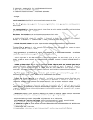 4.- Sugiere una o más alternativas para responder a sus preocupaciones.
5.- Ofrece disculpas sin echarle la culpa a nadie.
6.- Resuelve el problema o encuentra a alguien que lo pueda hacer.


Las quejas.

Nos permiten conocer la percepción que el cliente tiene de nuestros servicios.

Nos sirve de guía para mejorar, pues nos sirven para corregir defectos o errores que repetimos sistemáticamente sin
darnos cuenta.

Son una oportunidad para afianzar nuestra relación con el cliente, se sentirá atendido, escuchado, y como parte valiosa
que aporta información de mejora a la empresa.

Nos facilitan información acerca de las necesidades y expectativas de los clientes.

SI NO CONOCEMOS EL ERROR, NO PODEMOS EVITAR QUE SE VUELVA A REPETIR, SI NO SABEMOS
PORQUE SE HA PRODUCIDO, NO PODREMOS EVITAR QUE SE VUELVA A PRODUCIR.

La clave de una gestión óptima de las quejas es que sirvan para reducir al máximo los motivos que las producen.

Gestionar bien las quejas es la mejor manera de fidelizar clientes, puesto que transmite una imagen de empresa
interesada en la atención y servicio al cliente.

Cuanto más rápida sea la respuesta de la empresa y más personal sea el método para comunicarla a las personas
perjudicadas, mayor satisfacción conseguirá la clientela por el trato recibido.

La persona responsable del error debe anticiparse a la reclamación del cliente, si lo detecta antes que él, en todo caso
siempre hay que dar la cara y ponerse en el lugar del cliente, comprender cómo está viviendo el problema. Para ello es
importante:

- Escuchar de forma activa la objeción antes de responderla, dejando hablar al cliente, que descargue sobre todo las
emociones (frustración, malestar, intranquilidad, desconfianza, contrariedad, etc.), que nos dé su punto de vista, y los
motivos que le inducen a plantear la queja. SI OIMOS PERO NO ESCUCHAMOS (lo que se produce si estamos
preparando la defensa antes de que termine el ataque) difícilmente vamos a dejar convencido y satisfecho al cliente.

- Agradecer que nos manifieste su queja, hacerle saber que lo entendemos, que lo vamos a valorar, y que se le va a
solucionar y no se va a volver a repetir. Hacerle ver que comprendemos cómo se siente.

- El cliente tiene derecho a quejarse, eso no es discutible y en principio no se le debe quitar la razón, desde luego nunca
antes de que se explique completamente, y sin tener pruebas que demuestren lo contrario. Se discuten hechos, no
valoraciones. Aunque el cliente no siempre tiene razón en abstracto, sí tiene sus razones, que hay que respetar.

Por ejemplo: Si llama porque no se le presento en plazo una documentación, solo se le podrá decir que no es así si
tenemos delante la documentación con el sello de presentación y se lo podemos enviar. En todo caso lo mejor es hacerle
ver que a lo mejor ha habido un mal entendido porque nosotros tenemos la constancia de la presentación y se la enviamos
en ese mismo momento.

- Preguntar para obtener la mayor información posible (que es lo que se ha producido, cuando, como, por quién, en qué
circunstancias, que documentos o soportes pueden permitirnos valorar lo que se ha producido)

- Asegurarnos bien de que hemos comprendido la objeción antes de dar la respuesta.
- Asumir un plazo para solucionar el problema, indicárselo, y comprometernos a llamarle para confirmárselo.
- Hacer el seguimiento oportuno, para comprobar que se está solucionando su problema.
- No pueden darse excusas (es que no sabía, es que creía, es que pensaba) eludir responsabilidades, echar la culpa a otros
o replicar con agresividad.
La Comunicación Como Factor Clave
La comunicación es en estos casos un factor clave, para reducir la tensión, y dejar más satisfecho al cliente.
 