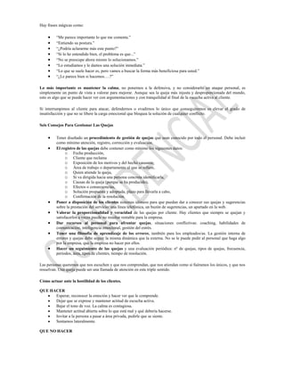 Hay frases mágicas como:

         “Me parece importante lo que me comenta.”
         “Entiendo su postura.”
         “¿Podría aclararme más este punto?”
         “Si lo he entendido bien, el problema es que...”
         “No se preocupe ahora mismo lo solucionamos.”
         “Lo estudiamos y le damos una solución inmediata.”
         “Lo que se suele hacer es, pero vamos a buscar la forma más beneficiosa para usted.”
         “¿Le parece bien si hacemos….?”

Lo más importante es mantener la calma, no ponernos a la defensiva, y no considerarlo un ataque personal, es
simplemente un punto de vista a valorar para mejorar. Aunque sea la queja más injusta y desproporcionada del mundo,
esto es algo que se puede hacer ver con argumentaciones y con tranquilidad al final de la escucha activa al cliente.

Si interrumpimos al cliente para atacar, defendernos o evadirnos lo único que conseguiremos es elevar el grado de
insatisfacción y que no se libere la carga emocional que bloquea la solución de cualquier conflicto.

Seis Consejos Para Gestionar Las Quejas


         Tener diseñado un procedimiento de gestión de quejas que sean conocido por todo el personal. Debe incluir
         como mínimo atención, registro, corrección y evaluación.
         El registro de las quejas debe contener como mínimo los siguientes datos:
               o Fecha producción,
               o Cliente que reclama
               o Exposición de los motivos y del hecho causante,
               o Área de trabajo o departamento al que se refiere,
               o Quien atiende la queja,
               o Si va dirigida hacia una persona concreta identificarla,
               o Causas de la queja (porque se ha producido),
               o Efectos o consecuencias,
               o Solución propuesta y adoptada, plazo para llevarla a cabo,
               o Confirmación de la resolución.
         Poner a disposición de los clientes sistemas idóneos para que puedan dar a conocer sus quejas y sugerencias
         sobre la prestación del servicio: una línea telefónica, un buzón de sugerencias, un apartado en la web.
         Valorar la proporcionalidad y veracidad de las quejas por cliente. Hay clientes que siempre se quejan y
         satisfacerlos a veces puede no resultar rentable para la empresa.
         Dar recursos al personal para afrontar quejas, situaciones conflictivas: coaching, habilidades de
         comunicación, inteligencia emocional, gestión del estrés.
         Tener una filosofía de aprendizaje de los errores, también para los empleados/as. La gestión interna de
         errores y quejas debe seguir la misma dinámica que la externa. No se le puede pedir al personal que haga algo
         por la empresa, que la empresa no hacer por ellos.
         Hacer un seguimiento de las quejas y una evaluación periódica: nº de quejas, tipos de quejas, frecuencia,
         periodos, área, tipos de clientes, tiempo de resolución.

Las personas queremos que nos escuchen y que nos comprendan, que nos atiendan como si fuéramos los únicos, y que nos
resuelvan. Una queja puede ser una llamada de atención en este triple sentido.

Cómo actuar ante la hostilidad de los clientes.

QUE HACER
      Esperar, reconocer la emoción y hacer ver que le comprende.
      Dejar que se exprese y mantener actitud de escucha activa.
      Bajar el tono de voz. La calma es contagiosa.
      Mantener actitud abierta sobre lo que está mal y qué debería hacerse.
      Invitar a la persona a pasar a área privada, pedirle que se siente.
      Sentarnos lateralmente.

QUE NO HACER
 