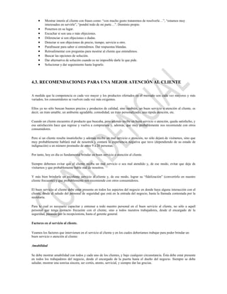 Mostrar interés al cliente con frases como: “con mucho gusto trataremos de resolverle…”, “estamos muy
          interesados en servirle”, “pondré todo de mi parte…”. Dominio propio.
          Ponernos en su lugar.
          Escuchar si son una o más objeciones.
          Diferenciar si son objeciones o dudas.
          Detectar si son objeciones de precio, tiempo, servicio u otro.
          Parafrasear para saber si entendimos. Dar respuestas blandas.
          Retroalimentar con preguntas para mostrar al cliente que entendimos.
          Buscar las opciones de solución.
          Dar alternativa de solución cuando es no imposible darle lo que pide.
          Solucionar y dar seguimiento hasta lograrlo.




4.3. RECOMENDACIONES PARA UNA MEJOR ATENCIÓN AL CLIENTE

A medida que la competencia es cada vez mayor y los productos ofertados en el mercado son cada vez mayores y más
variados, los consumidores se vuelven cada vez más exigentes.

Ellos ya no sólo buscan buenos precios y productos de calidad, sino también, un buen servicio o atención al cliente, es
decir, un trato amable, un ambiente agradable, comodidad, un trato personalizado, una rápida atención, etc.

Cuando un cliente encuentra el producto que buscaba, pero además recibe un buen servicio o atención, queda satisfecho, y
esa satisfacción hace que regrese y vuelva a comprarnos y, además, que muy probablemente nos recomiende con otros
consumidores.

Pero si un cliente resulta insatisfecho y además recibe un mal servicio o atención, no sólo dejará de visitarnos, sino que
muy probablemente hablará mal de nosotros y contará la experiencia negativa que tuvo (dependiendo de su estado de
indignación) a un número promedio de entre 9 a 20 personas.

Por tanto, hoy en día es fundamental brindar un buen servicio o atención al cliente.

Siempre debemos evitar que el cliente reciba un mal servicio o sea mal atendido y, de ese modo, evitar que deje de
visitarnos y que probablemente hable mal de nosotros.

Y más bien brindarle un excelente servicio al cliente y, de ese modo, lograr su “fidelización” (convertirlo en nuestro
cliente frecuente) y que probablemente nos recomiende con otros consumidores.

El buen servicio al cliente debe estar presente en todos los aspectos del negocio en donde haya alguna interacción con el
cliente, desde el saludo del personal de seguridad que está en la entrada del negocio, hasta la llamada contestada por la
secretaria.

Para lo cual es necesario capacitar y entrenar a todo nuestro personal en el buen servicio al cliente, no sólo a aquél
personal que tenga contacto frecuente con el cliente, sino a todos nuestros trabajadores, desde el encargado de la
seguridad, pasando por la recepcionista, hasta el gerente general.

Factores en el servicio al cliente.

Veamos los factores que intervienen en el servicio al cliente y en los cuales deberíamos trabajar para poder brindar un
buen servicio o atención al cliente:

Amabilidad

Se debe mostrar amabilidad con todos y cada uno de los clientes, y bajo cualquier circunstancia. Ésta debe estar presente
en todos los trabajadores del negocio, desde el encargado de la puerta hasta el dueño del negocio. Siempre se debe
saludar, mostrar una sonrisa sincera, ser cortés, atento, servicial, y siempre dar las gracias.
 