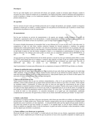 Psicológicos

Son los que están ligados con la motivación del cliente, por ejemplo, cuando le enviamos algún obsequio, cuando le
enviamos una carta o tarjeta de saludos por su cumpleaños o por alguna festividad, cuando lo llamamos para preguntarle si
recibió el producto a tiempo y en las condiciones pactadas, o cuando lo llamamos para preguntarle cómo le fue en su
primera semana de uso.

De seguridad

Son los servicios de post venta que brindan protección por la compra del producto, por ejemplo, cuando le otorgamos
garantías al cliente por su compra, o cuando contamos con una política de devoluciones que le permita al cliente hacer
devoluciones de productos en caso de insatisfacción.

De mantenimiento

Son los que involucran un servicio de mantenimiento o de soporte, por ejemplo, cuando brindamos el servicio de
instalación y capacitación sobre el uso del producto, o cuando programamos visitas de seguimiento para asegurarnos de
que el cliente le esté dando un buen uso al producto, y que no tenga ningún problema al respecto

El comercio dirigido directamente al consumidor final, es muy diferente hoy a lo que era hace cinco o diez años atrás. La
competencia es cada vez más feroz, muchos comercios manejan los mismos productos o similares, los grandes
supermercados venden prácticamente “de todo” y los sitios de venta directa a través de Internet van en aumento, todo esto
conjugado con consumidores cada vez más educados y exigentes buscando calidad, servicio y precio. El problema estriba
en que desde el punto de vista del cliente, comprarle a usted o a su competencia es prácticamente lo mismo, no hay
ninguna diferencia. Sin embargo para usted, perder un cliente ante un competidor representa toda la DIFERENCIA, ya
que            sin           ventas,           no            hay              negocio             que            subsista.

Así que tenemos que buscar diferenciarnos de las demás opciones y una de las cosas que realmente puede influir es usted.
Es USTED quien puede hacer de su empresa o comercio algo especial; un lugar al que los clientes siempre desearán
volver y que recomendarán a otros, cuando tengan la necesidad del tipo de producto que usted vende. Para ello, el
SERVICIO      que    ofrece     al    cliente    y   sus    habilidades     de    comunicación     son     la     clave.

Aquí le presentamos 8 consejos para diferenciarse de su competencia al mejorar el SERVICIO que brinda a su clientela:

1. Busque la satisfacción total en cada cliente
Aunque nada fácil de lograr, usted debe conducirse bajo la premisa de que cada cliente que haga negocio con usted salga
100% satisfecho. Tenga presente que son los clientes la única razón por la que abrimos las puertas cada día. No existe
nada más importante que un cliente. Las tareas administrativas...todas pueden esperar, pero un cliente no debe esperar. Por
esta razón el cliente nunca debe ser visto como una interrupción.

2. Deje su vida personal en casa
Todos nosotros tenemos días en que nos sentimos estupendamente, y días en lo que querríamos escondernos bajo la
alfombra. Usted no debe permitir que su propio humor personal afecte la manera en que trata a un cliente. Todos esperan
ser atendidos rápida y cortésmente. El cliente que entra no tiene por qué pagar las consecuencias de que se haya
descompuesto su automóvil camino al trabajo o de la última pelea con su pareja. El punto está en que el cliente no debiera
ser capaz de notar alguna diferencia en el servicio que recibe, no importando que no sea su día de suerte. Un ejemplo de
esto sucede en el mundo del espectáculo cuando se utiliza la frase: “It’s show time”. Al comenzar el espectáculo, el artista
se olvida de todos su vida personal y se concentra únicamente en el papel que está interpretando, cambiando
completamente sus emociones. De igual forma, al tratar con un cliente usted debe esforzarse por brindar “su mejor show”.


3. Salude a cada cliente
Sin importar si el negocio está lleno o hay poco movimiento, todo cliente que entra debe ser recibido con algunas palabras
de bienvenida. Un simple saludo como “buenos días” bastará y aunque parece una cosa sin importancia en realidad estará
logrando dos cosas: la primera y la más importante… le está permitiendo saber que hay alguien ahí que puede asistirlo y
que usted está contento de que haya entrado a su negocio. Y en segundo lugar, se crea un efecto colateral: saludar al
cliente es también un resguardo contra el robo de mercancía. La gente está menos inclinada a robar mercaderías si saben
que hay alguien que está atento a su presencia.

4. Nunca califique a sus clientes por su apariencia
Dicen por ahí que “como te ven te tratan” y si usted actúa de esta forma con sus clientes, seguramente está perdiendo
negocio. Es decir, simplemente por el hecho de que una persona no luzca como un posible comprador no implica que no
 