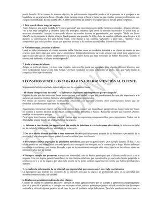 pueda hacerlo. Sí lo vemos de manera objetiva, es prácticamente imposible predecir si la persona va a comprar o no
basándose en su apariencia física. Atienda a toda persona como si fuera el mejor de sus clientes, porque posiblemente este
o algún recomendado de este podría serlo. Cambie esta forma de actuar y le aseguro que se llevará gratas sorpresas.

5. Deje que el cliente tenga su espacio
Todos tenemos una cierta medida de "espacio personal" que necesitamos para poder sentirnos cómodos. Algunos clientes
van a ser muy amigables y abiertos desde un principio, mientras que otros se sentirán incómodos si usted trata de
acercarse demasiado. Aunque es apropiado ofrecer su nombre durante su presentación, por ejemplo: "Hola, me llamo
María"), no le pregunte al cliente el suyo. Puede parecer una presión. Si él le ofrece su nombre, utilícelo para dirigirse a él
durante la conversación. En esta misma línea, evite llamar a sus clientes "caballero" o peor aún... “damita”. Está
comprobado que estas palabras hacen que personas jóvenes o de mediana edad tiendan a sentirse incómodas.

6. No interrumpa, ¡escuche al cliente!
Usted no debe interrumpir al cliente mientras habla. Muchas veces un vendedor detendrá a un cliente en medio de una
oración, para decir algo que siente que es importante. Independientemente de cuán ansioso esté usted para exponer ese
aspecto que sabe que el cliente simplemente va a adorar, espere hasta que haya terminado de hablar. Recuerde, "cuando el
cliente está hablando, el cliente está comprando".

7. Baile al ritmo del cliente
Adapte su estilo al cliente. Un tono más relajado, más sencillo puede ser apropiado para algunos clientes, mientras que
otros responderán mejor a uno más formal. Un buen vendedor no tiene solamente un estilo, sino que “sabe bailar al
compás de todo tipo de música”.


9 CONSEJOS SENCILLOS PARA DAR UNA MEJOR ATENCIÓN AL CLIENTE.
Seguramente habrás escuchado más de alguna vez las siguientes frases:

“El cliente siempre tiene la razón” “El cliente es la persona másimportante para tu negocio”.
Déjame decirte que las anteriores frases encierran una gran verdad, es por eso quedebemos dar una alta importancia a la
atención de nuestros clientes, llámense clientesreales o clientes potenciales.
Por medio de nuestros negocios establecemos relaciones con nuestros clientes; pero esasrelaciones tienen que ser
cordiales y duraderas para que sean de provecho.

Necesitamos interactuar mucho con nuestros clientes para conocer sus necesidades yexpectativas, luego tratar por todos
los medios a nuestro alcance de satisfacer esasnecesidades presentes y futuras. Recuerda siempre que nuestros clientes
también serán nuestros amigos.
Para lograr tener buenas relaciones con los clientes aquí los siguientes consejossencillos; pero importantes. Todos con la
finalidadde ayudar mucho en el desarrollo de tu negocio.

1- Informa a tus clientes con regularidad por medio de boletines a través decorreo electrónico, la información debe
ser de calidad y relacionada con latemática de tu negocio.

2- No se te olvide ofrecer un libro u otro recurso GRATIS periódicamente a través de tus boletines o por medio de tu
sitio web. Estos obsequios tienen queser de mucha utilidad para tus clientes.

3- Preséntales ofertas especiales de productos novedosos; pero por un periodocorto (por ejemplo durante 15 días). Una
oferta podría ser una rebaja en el preciodel producto o entregarle un obsequio por la compra que te haga. Hazles saberque
esa oferta es exclusiva, por tiempo limitado y que no la encontraran enningún otro sitio y que tu se las ofreces como un
estimulo a ellos por su lealtad.

4- Siempre cumple tus promesas, trabaja con honestidad, esto es básico paralograr que el cliente confíe en ti y en tu
negocio. Una vez logres ganarte laconfianza de tus clientes esfuérzate por conservarlos, ya que cada cliente quepierda la
confianza en ti y en tu negocio por una mala acción de tu parte, serácon seguridad un cliente que habrás perdido para
siempre.

5- Actualiza la información de tu sitio web con regularidad para mantener el interésde tus visitantes.
La percepción que tendrán los visitantes de tu sitioweb será que tu negocio es profesional, serio en su actividad con
informaciónactualizada y de calidad.

6- Realiza un seguimiento adecuado a tus clientes.
Cuando un cliente te compreun producto envíale un email agradeciéndole por su compra y aprovechas parapreguntarle
que tal le pareció el producto, si cumple con sus expectativas, enotras palabras pregúntale si está satisfecho con la compra
realizada y ofrécele alguna garantía en el caso de que el producto salga defectuoso. También puedesinvitarlos a que se
 
