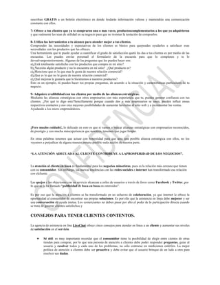 suscriban GRATIS a un boletín electrónico en donde lesdarás información valiosa y mantendrás una comunicación
constante con ellos.

7- Ofrece a tus clientes que ya te compraron una o mas veces, productoscomplementarios a los que ya adquirieron
y que realmente les sean de utilidad en su negocio para que no resistan la tentación de comprarlos.

8- Utiliza las herramientas a tu alcance para atender mejor a tus clientes.
Comprender las necesidades y expectativas de los clientes es básico para quepuedas ayudarles a satisfacer esas
necesidades con los productos que les ofreces.
Una herramienta que te puede ayudar a cuantificar el grado de satisfacción quetú les das a tus clientes es por medio de las
encuestas. Les puedes enviar poremail el formulario de la encuesta para que lo completen y te lo
devuelvanposteriormente. Algunas de las preguntas que les puedes hacer son:
a)¿Está totalmente satisfecho con los productos que compra en mi sitio?
b)¿Necesita algún producto y no lo encuentra en mi sitio? ¿Qué producto es?
c)¿Mencione que es lo que mas le gusta de nuestra relación comercial?
d)¿Que es lo que no le gusta de nuestra relación comercial?
e)¿Qué mejoras le gustaría que le hiciéramos a nuestros productos?
Esto es un ejemplo, tú puedes hacer tus propias preguntas, de acuerdo a la situación y características particulares de tu
negocio.

9- Adquiere credibilidad con tus clientes por medio de las alianzas estratégicas.
Mediante las alianzas estratégicas con otros empresarios con más experiencia que tu, puedes generar confianza con tus
clientes. ¿Por qué te digo esto?Sencillamente porque cuando dos o más empresarios se unen, pueden influir ensus
respectivos contactos y eso crea mayores posibilidades de aumentar lasvisitas al sitio web y a incrementar las ventas.
Ayudando a los micro emprendedores.




¡Pero mucho cuidado!, lo delicado en esto es que si vamos a buscar alianzas estratégicas con empresarios reconocidos,
de prestigio y con mucha másexperiencia que nosotros, tenemos que jugar limpio.

En otras palabras tenemos que actuar con honestidad para que ante una posible alianza estratégica con ellos, no los
vayamos a perjudicar de alguna manera poruna posible mala acción de nuestra parte.


“LA ATENCIÓN ADECUADA AL CLIENTE CONTRIBUYE A LAPROSPERIDAD DE LOS NEGOCIOS”.


La atención al cliente en línea es fundamental para los negocios minoristas, pues es la relación más cercana que tienen
con su consumidor. Sin embargo, las nuevas tendencias con las redes sociales e internet han transformado esa relación
con elcliente.

Las quejas y las objeciones con un servicio alcanzan a miles de usuarios a través de foros como Facebook y Twitter, por
lo que se la ha llamado “publicidad de boca en boca en esteroides”.

Es por eso que la atención a clientes se ha transformado en un esfuerzo de colaboración, ya que internet le ofrece la
oportunidad al consumidor de encontrar sus propias soluciones. Es por ello que la asistencia en línea debe mejorar y ser
una conversación de ayuda mutua. Los comerciantes no deben pasar por alto el poder de la participación directa cuando
se trata de generar clientes satisfechos y


CONSEJOS PARA TENER CLIENTES CONTENTOS.

La agencia de asistencia on line LiveChat ofrece cinco consejos para atender en línea a un cliente y aumentar sus niveles
de satisfacción en el servicio.

          Sé útil: es muy importante recordar que el consumidor tiene la posibilidad de elegir entre cientos de otras
          tiendas para comprar, por lo que una persona de atención a clientes debe poder responder preguntas, guiar al
          usuario y resolver todos y cada uno de los problemas, no sólo centrarse en mediciones estériles. La mejor
          política de atención a clientes debe ser proactiva y debe evitar que el usuario brinque de un lado a otro para
          resolver sus dudas.
 