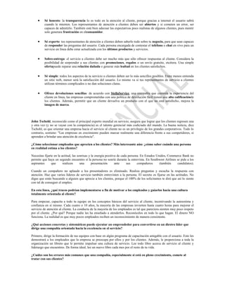 Sé honesto: la transparencia lo es todo en la atención al cliente, porque gracias a internet el usuario sabrá
          cuando le mienten. Los representantes de atención a clientes deben ser abiertos y si cometen un error, ser
          capaces de admitirlo. También está bien adecuar las expectativas poco realistas de algunos clientes, pues mentir
          solo generara frustración en elconsumidor.

          Sé experto: tus representantes de atención a clientes deben saberlo todo sobre tu negocio, para que sean capaces
          de responder las preguntas del usuario. Cada persona encargada de contestar el teléfono o chat en vivo para un
          servicio en línea debe estar actualizada con los últimos productos y servicios.

          Sobre-entrega: el servicio a clientes debe ser mucho más que sólo ofrecer respuestas al cliente. Considera la
          posibilidad de sorprender a sus clientes con promociones, regalos o un envío gratuito, etcétera. Una simple
          ofertapuede reparar una relación dañada o generar más lealtad en los clientes satisfechos.

          Sé simple: todos los aspectos de tu servicio a clientes deben ser lo más sencillos posibles. Entre menos entienda
          un sitio web, menor será la satisfacción del usuario. Lo mismo va si tus representantes de servicio a clientes
          utilizan términos complicados o no dan soluciones claras.

          Ofrece devoluciones sencillas: de acuerdo con StellaService, una compañía que controla la experiencia del
          cliente en línea, las empresas comprometidas con una política de devolución fácil tienen una alta calificaciónde
          los clientes. Además, permitir que un cliente devuelva un producto con el que no está satisfecho, mejora la
          imagen de marca.




John Tschohl, reconocido como el principal experto mundial en servicio, asegura que lograr que los clientes regresen una
y otra vez (y no se vayan con la competencia) es el talento gerencial más codiciado del mundo. La buena noticia, dice
Tschohl, es que orientar una empresa hacia el servicio al cliente no es un privilegio de los grandes corporativos. Todo lo
contrario, sostiene: "Las empresas en crecimiento pueden marcar realmente una diferencia frente a sus competidores, si
aprenden a brindar una atención de excelencia".

¿Cómo seleccionar empleados que aprecien a los clientes? Más interesante aún: ¿cómo saber cuándo una persona
en realidad estima a los clientes?

Necesitas fijarte en la actitud, las sonrisas y la energía positiva de cada persona. En Estados Unidos, Commerce Bank no
permite que haya un segundo encuentro si la persona no sonríe durante la entrevista. En Southwest Airlines se pide a los
aspirantes      que      realicen      una      presentación      ante     sus    compañeros      (también   candidatos).

Cuando un compañero no aplaude a los presentadores es eliminado. Realiza preguntas y escucha la respuesta con
atención. Haz que varios líderes de servicio también entrevisten a la persona. El secreto es fijarse en las actitudes. No
digas que estás buscando a alguien que aprecie a los clientes, porque el 100% de los solicitantes te dirá que así lo siente
con tal de conseguir el empleo.

En esta línea, ¿qué trucos podrían implementarse a fin de motivar a los empleados y guiarlos hacia una cultura
totalmente orientada al cliente?

Para empezar, capacita a todo tu equipo en los conceptos básicos del servicio al cliente, incentivando la autoestima y
confianza en sí mismo. Cada cuatro o 10 años, la mayoría de las empresas invierten hasta cuatro horas para mejorar el
servicio de atención al cliente. La conducta de la mayoría de los empleados es tal que pareciera sienten muy poco respeto
por el cliente. ¿Por qué? Porque nadie les ha enseñado a atenderlos. Reconócelos en todo lo que hagan. El dinero NO
funciona. La realidad es que muy pocos empleados reciben un reconocimiento de manera consistente.

¿Qué acciones concretas y sistemáticas puede ejecutar un emprendedor para convertirse en un diestro líder que
dirige una compañía orientada hacia la excelencia en el servicio?

Primero, dirige la formación de tus equipos con base en algún programa de capacitación amigable con el usuario. Esto les
demostrará a los empleados que la empresa se preocupa por ellos y por los clientes. Además, le proporciona a toda la
organización un libreto que le permite impulsar una cultura de servicio. Lee todo libro acerca de servicio al cliente y
liderazgo que encuentres. De forma ideal, lee un nuevo libro cada mes por el resto de tu vida.

¿Cuáles son los errores más comunes que una compañía, especialmente si está en pleno crecimiento, comete al
tratar con sus clientes?
 