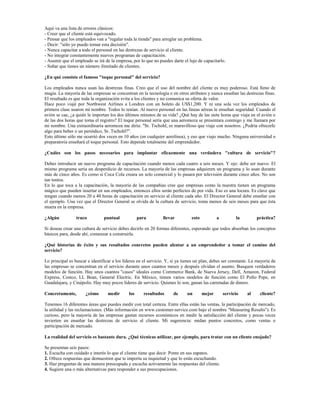 Aquí va una lista de errores clásicos:
- Creer que el cliente está equivocado.
- Pensar que los empleados van a "regalar toda la tienda" para arreglar un problema.
- Decir: "sólo yo puedo tomar esta decisión".
- Nunca capacitar a todo el personal en las destrezas de servicio al cliente.
- No integrar constantemente nuevos programas de capacitación.
- Asumir que el empleado se irá de la empresa, por lo que no puedes darte el lujo de capacitarlo.
- Soñar que tienes un número ilimitado de clientes.

¿En qué consiste el famoso "toque personal" del servicio?

Los empleados nunca usan las destrezas finas. Creo que el uso del nombre del cliente es muy poderoso. Está lleno de
magia. La mayoría de las empresas se concentran en la tecnología o en otros atributos y nunca enseñan las destrezas finas.
El resultado es que toda la organización evita a los clientes y no comunica su oferta de valor.
Hace poco viajé por Northwest Airlines a Londres con un boleto de US$1,200. Y ni una sola vez los empleados de
primera clase usaron mi nombre. Todos lo tenían. Al nuevo personal en las líneas aéreas le enseñan seguridad. Cuando el
avión se cae, ¿a quién le importan los dos últimos minutos de su vida? ¿Qué hay de las siete horas que viaja en el avión o
de las dos horas que toma el registro? El toque personal sería que una aeromoza se presentara conmigo y me llamara por
mi nombre. Una extraordinaria aeromoza me diría: "Sr. Tschohl, es maravilloso que viaje con nosotros. ¿Podría ofrecerle
algo para beber o un periódico, Sr. Tschohl?".
Esto último sólo me ocurrió dos veces en 10 años (en cualquier aerolínea), y eso que viajo mucho. Ninguna universidad o
preparatoria enseñará el toque personal. Esto depende totalmente del emprendedor.

¿Cuáles son los pasos necesarios para implantar eficazmente una verdadera "cultura de servicio"?

Debes introducir un nuevo programa de capacitación cuando menos cada cuatro a seis meses. Y ojo: debe ser nuevo. El
mismo programa sería un desperdicio de recursos. La mayoría de las empresas adquieren un programa y lo usan durante
más de cinco años. Es como si Coca Cola creara un solo comercial y lo pasara por televisión durante cinco años. No son
tan tontos.
En lo que toca a la capacitación, la mayoría de las compañías cree que empresas como la nuestra tienen un programa
mágico que pueden insertar en sus empleados, entonces ellos serán perfectos de por vida. Eso es una locura. Es clave que
tengan cuando menos 20 a 40 horas de capacitación en servicio al cliente cada año. El Director General debe enseñar con
el ejemplo. Una vez que el Director General se olvida de la cultura de servicio, toma menos de seis meses para que ésta
muera en la empresa.

¿Algún           truco          puntual             para        llevar          esto           a         la        práctica?

Si deseas crear una cultura de servicio debes decirlo en 20 formas diferentes, esperando que todos absorban los conceptos
básicos para, desde ahí, comenzar a construirla.

¿Qué historias de éxito y sus resultados concretos pueden alentar a un emprendedor a tomar el camino del
servicio?

Lo principal es buscar e identificar a los líderes en el servicio. Y, si ya tienes un plan, debes ser constante. La mayoría de
las empresas se concentran en el servicio durante unos cuantos meses y después olvidan el asunto. Busquen verdaderos
modelos de función. Hay unos cuantos "casos" ideales como Commerce Bank, de Nueva Jersey, Dell, Amazon, Federal
Express, Costco, LL Bean, General Electric. En México, tienen varios modelos de función como El Pollo Pepe, en
Guadalajara, y Cinépolis. Hay muy pocos líderes de servicio. Quienes lo son, ganan las carretadas de dinero.

Concretamente,        ¿cómo       medir       los     resultados      de     un        mejor       servicio   al     cliente?

Tenemos 16 diferentes áreas que puedes medir con total certeza. Entre ellas están las ventas, la participación de mercado,
la utilidad y las reclamaciones. (Más información en www.customer-service.com bajo el nombre "Measuring Results"). Es
curioso, pero la mayoría de las empresas gastan recursos económicos en medir la satisfacción del cliente y pocas veces
invierten en enseñar las destrezas de servicio al cliente. Mi sugerencia: midan puntos concretos, como ventas o
participación de mercado.

La realidad del servicio es bastante dura. ¿Qué técnicas utilizar, por ejemplo, para tratar con un cliente enojado?

Se presentan seis pasos:
1. Escucha con cuidado e interés lo que el cliente tiene que decir. Ponte en sus zapatos.
2. Ofrece respuestas que demuestren que te importa su inquietud y que lo estás escuchando.
3. Haz preguntas de una manera preocupada y escucha activamente las respuestas del cliente.
4. Sugiere una o más alternativas para responder a sus preocupaciones.
 