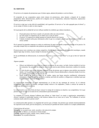 EL SERVICIO

El servicio es el conjunto de prestaciones que el cliente espera, además del producto o servicio básico.

El comprador de una computadora espera cierto número de prestaciones, antes durante y después de la compra
propiamente dicha: demostraciones, prueba de la máquina con sus componentes, soluciones financieras, reparaciones
rápidas, garantía post-venta, etc.

El servicio es algo que va más allá de la amabilidad y de la gentileza. El servicio es "un valor agregado para el cliente", y
en ese campo el cliente es cada vez más exigente.

En la percepción de la calidad del servicio influyen también los símbolos que rodean al producto:

     1.   El pescado parece más fresco cuando se lo presenta sobre una cama de hielo.
     2.   Se suele juzgar la competencia de un médico por su sala de espera.
     3.   El precio. La exigencia de calidad aumenta en relación directa con el precio.
     4.   Cuándo el cliente recibe poca información sobre lo que va a comprar, percibe que el producto o servicio es de
          menor calidad.

Por lo general las pequeñas empresas no están en condiciones de ganar una batalla competitiva basada en los precios. En
este juego siempre hay un competidor más poderoso que puede hacerlo mejor.

El precio pocas veces constituye una ventaja competitiva. Incluso desde la perspectiva del desarrollo tecnológico, cuando
alguien logra algo novedoso, al poco tiempo lo alcanzan los demás.

En las posibilidades de diferenciación, la orientación al servicio, es decir el "saber hacer" es la que se lleva la "parte del
león".

Algunos ejemplo:

     a.   Ofrecer una habitación en un hotel no consiste en disponer de una cama y un baño. Incluye también el servicio
          de restaurante, bar, personal de recepción, servicios de reservas para distintas atracciones, cambios de moneda,
          etc.
     b.   El corte de pelo a un cliente debe estar adaptado al tipo de persona, que en algunos casos prefiere una atención
          rápida y no les gusta esperar, otros quieren estar a la moda y buscan además placer y descanso donde el servicio,
          por ejemplo, se acompaña con una taza de café.
     c.   Quién acude a un banco en busca de un crédito, espera una buena atención confidencial, información
          instantánea y completa sobre la operación a realizar, previsión de cambios y obligaciones a satisfacer para que
          luego no existan "sorpresas desagradables".

La comunicación desempeña un papel importantísimo en el éxito de una estrategia de servicio. Es el vehículo
indispensable para ampliar la clientela, conseguir lealtad, motivar a los empleados y darles a conocer las normas de
calidad que deben poner en práctica.

La comunicación es la única forma de hacer conocer la ventaja de la empresa en relación a sus competidores. Es la que
permite ocupar un lugar en la mente de los consumidores (posicionamiento).

La compañía de aviación alemana Lufthansa para afirmar su "saber hacer" en cuanto a organización, puntualidad y
eficacia; mediante la publicidad muestra a dos técnicos delante de un avión con el texto "En Lufthansa el servicio
comienza mucho antes de su primer cóctel".

La comunicación debe ajustarse a la magnitud del servicio que se brinda. Una promesa que aumente desmesuradamente
las expectativas del cliente, provoca decepción y con frecuencia la pérdida del mismo cuando no se cumple acabadamente.

Características del servicio
Intangible: no se puede tocar, sentir, escuchar y oler antes de la compra.
Inseparable: se fabrica y se consume al mismo tiempo.
Variable: depende de quién, cuándo, cómo y dónde se ofrece.
Perecedero: No se puede almacenar.
 