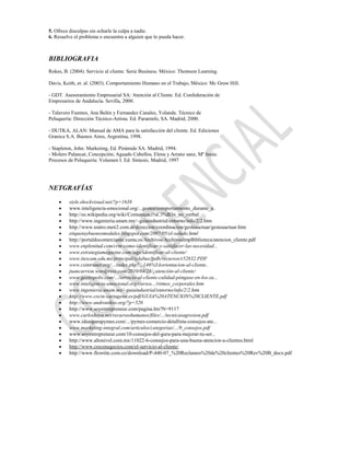 5. Ofrece disculpas sin echarle la culpa a nadie.
6. Resuelve el problema o encuentra a alguien que lo pueda hacer.



BIBLIOGRAFIA
Rokes, B. (2004). Servicio al cliente. Serie Business. México: Thomson Learning.

Davis, Keith, et. al. (2003). Comportamiento Humano en el Trabajo, México: Mc Graw Hill.

- GDT. Asesoramiento Empresarial SA: Atención al Cliente. Ed. Confederación de
Empresarios de Andalucía. Sevilla, 2000.

- Talavero Fuentes, Ana Belén y Fernandez Canales, Yolanda. Técnico de
Peluquería: Dirección Técnico-Artista. Ed. Paraninfo, SA. Madrid, 2000.

- DUTKA, ALAN: Manual de AMA para la satisfacción del cliente. Ed. Ediciones
Granica S.A. Buenos Aires, Argentina, 1998.

- Stapleton, John: Marketing, Ed. Pirámide SA. Madrid, 1994.
- Molero Palancar, Concepción; Aguado Cabellos, Elena y Arranz sanz, Mª Jesús:
Procesos de Peluquería: Volumen I. Ed. Síntesis. Madrid, 1997




NETGRAFÍAS
         style.shockvisual.net/?p=1638
         www.inteligencia-emocional.org/...gestos/comportamiento_durante_e..
         http://es.wikipedia.org/wiki/Comunicaci%C3%B3n_no_verbal
         http://www.ingenieria.unam.mx/~guiaindustrial/entorno/info/2/2.htm
         http://www.teatro.meti2.com.ar/direccion/coordinacion/gesteaactuar/gesteaactuar.htm
         etiquetaybuenosmodales.blogspot.com/2007/05/el-saludo.html
         http://portaldocomerciante.xunta.es/Archivos/ArchivosImpBiblioteca/atencion_cliente.pdf
         www.enplenitud.com/crm-como-identificar-y-satisfacer-las-necesidad...
         www.estrategiamagazine.com/tags/identificar-al-cliente/
         www.itescam.edu.mx/principal/sylabus/fpdb/recursos/r52832.PDF
         www.csintranet.org/.../index.php?...146%3Aorientacion-al-cliente..
         juancarrion.wordpress.com/2010/04/28/¿atención-al-cliente/
         www.gestiopolis.com/.../servicio-al-cliente-calidad-póngase-en-los-za...
         www.inteligencia-emocional.org/cursos.../ritmos_corporales.htm
         www.ingenieria.unam.mx/~guiaindustrial/entorno/info/2/2.htm
         http://www.cocin-cartagena.es/pdf/GUIA%20ATENCION%20CLIENTE.pdf
         http://www.andronikos.org/?p=520
         http://www.soyentrepreneur.com/pagina.hts?N=9117
         www.carloshaya.net/recursoshumanos/files/.../tecnicasagresion.pdf
         www.ideasparapymes.com/.../pymes-comercio-detallista-consejos-ate...
         www.marketing-integral.com/articulos/categorias/.../9_consejos.pdf
         www.soyentrepreneur.com/10-consejos-del-guru-para-mejorar-tu-ser...
         http://www.altonivel.com.mx/11022-6-consejos-para-una-buena-atencion-a-clientes.html
         http://www.crecenegocios.com/el-servicio-al-cliente/
         http://www.flowtite.com.co/download/P-440-07_%20Reclamos%20de%20clientes%20Rev%20B_docx.pdf
 
