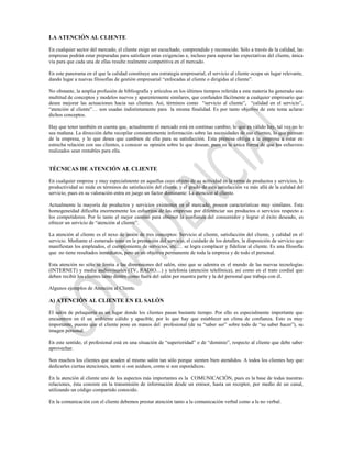 LA ATENCIÓN AL CLIENTE

En cualquier sector del mercado, el cliente exige ser escuchado, comprendido y reconocido. Sólo a través de la calidad, las
empresas podrán estar preparadas para satisfacer estas exigencias e, incluso para superar las expectativas del cliente, única
vía para que cada una de ellas resulte realmente competitiva en el mercado.

En este panorama en el que la calidad constituye una estrategia empresarial, el servicio al cliente ocupa un lugar relevante,
dando lugar a nuevas filosofías de gestión empresarial “enfocadas al cliente o dirigidas al cliente”.

No obstante, la amplia profusión de bibliografía y artículos en los últimos tiempos referida a esta materia ha generado una
multitud de conceptos y modelos nuevos y aparentemente similares, que confunden fácilmente a cualquier empresario que
desee mejorar las actuaciones hacia sus clientes. Así, términos como “servicio al cliente”, “calidad en el servicio”,
“atención al cliente”… son usadas indistintamente para la misma finalidad. Es por tanto objetivo de este tema aclarar
dichos conceptos.

Hay que tener también en cuenta que, actualmente el mercado está en continuo cambio; lo que es válido hay, tal vez no lo
sea mañana. La dirección debe recopilar constantemente información sobre las necesidades de sus clientes, lo que piensan
de la empresa, y lo que desea que cambien de ella para su satisfacción. Esta premisa obliga a la empresa a estar en
estrecha relación con sus clientes, a conocer su opinión sobre lo que desean, pues es la única forma de que los esfuerzos
realizados sean rentables para ella.


TÉCNICAS DE ATENCIÓN AL CLIENTE

En cualquier empresa y muy especialmente en aquellas cuyo objeto de su actividad es la venta de productos y servicios, la
productividad se mide en términos de satisfacción del cliente, y el grado de esta satisfacción va más allá de la calidad del
servicio, pues en su valoración entra en juego un factor dominante: La atención al cliente.

Actualmente la mayoría de productos y servicios existentes en el mercado, poseen características muy similares. Esta
homogeneidad dificulta enormemente los esfuerzos de las empresas por diferenciar sus productos o servicios respecto a
los competidores. Por lo tanto el mejor camino para obtener la confianza del consumidor y lograr el éxito deseado, es
ofrecer un servicio de “atención al cliente”.

La atención al cliente es el nexo de unión de tres conceptos: Servicio al cliente, satisfacción del cliente, y calidad en el
servicio. Mediante el esmerado trato en la prestación del servicio, el cuidado de los detalles, la disposición de servicio que
manifiestan los empleados, el cumplimiento de servicios, etc.… se logra complacer y fidelizar al cliente. Es una filosofía
que no tiene resultados inmediatos, pero es un objetivo permanente de toda la empresa y de todo el personal.

Esta atención no sólo se limita a las dimensiones del salón, sino que se adentra en el mundo de las nuevas tecnologías
(INTERNET) y media audiovisuales (TV, RADIO…) y telefonía (atención telefónica), así como en el trato cordial que
deben recibir los clientes tanto dentro como fuera del salón por nuestra parte y la del personal que trabaja con él.

Algunos ejemplos de Atención al Cliente.

A) ATENCIÓN AL CLIENTE EN EL SALÓN

El salón de peluquería es un lugar donde los clientes pasan bastante tiempo. Por ello es especialmente importante que
encuentren en él un ambiente cálido y apacible, por lo que hay que establecer un clima de confianza. Esto es muy
importante, puesto que el cliente pone en manos del profesional (de su “saber ser” sobre todo de “su saber hacer”), su
imagen personal.

En este sentido, el profesional está en una situación de “superioridad” o de “dominio”, respecto al cliente que debe saber
aprovechar.

Son muchos los clientes que acuden al mismo salón tan sólo porque sienten bien atendidos. A todos los clientes hay que
dedicarles ciertas atenciones, tanto si son asiduos, como si son esporádicos.

En la atención al cliente uno de los aspectos más importantes es la COMUNICACIÓN, pues es la base de todas nuestras
relaciones, ésta consiste en la transmisión de información desde un emisor, hasta un receptor, por medio de un canal,
utilizando un código compartido conocido.

En la comunicación con el cliente debemos prestar atención tanto a la comunicación verbal como a la no verbal.
 