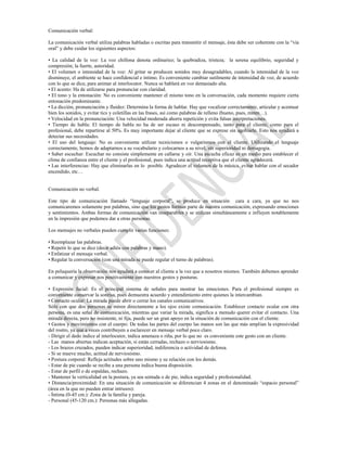 Comunicación verbal:

La comunicación verbal utiliza palabras habladas o escritas para transmitir el mensaje, ésta debe ser coherente con la “vía
oral” y debe cuidar los siguientes aspectos:

• La calidad de la voz: La voz chillona denota ordinariez; la quebradiza, tristeza; la serena equilibrio, seguridad y
compresión; la fuerte, autoridad.
• El volumen o intensidad de la voz: Al gritar se producen sonidos muy desagradables, cuando la intensidad de la voz
disminuye, el ambiente se hace confidencial e íntimo. Es conveniente cambiar sutilmente de intensidad de voz, de acuerdo
con lo que se dice, para animar al interlocutor. Nunca se hablará en voz demasiado alta.
• El acento: Ha de utilizarse para pronunciar con claridad.
• El tono y la entonación: No es conveniente mantener el mismo tono en la conversación, cada momento requiere cierta
entonación predominante.
• La dicción, pronunciación y fluidez: Determina la forma de hablar. Hay que vocalizar correctamente, articular y acentuar
bien los sonidos, y evitar tics y coletillas en las frases, así como palabras de relleno (bueno, pues, mmm…).
• Velocidad en la pronunciación: Una velocidad moderada ahorra repetición y evita falsas interpretaciones.
• Tiempo de habla: El tiempo de habla no ha de ser escaso ni descompensado, tanto para el cliente, como para el
profesional, debe repartirse al 50%. Es muy importante dejar al cliente que se exprese sin agobiarle. Esto nos ayudará a
detectar sus necesidades.
• El uso del lenguaje: No es conveniente utilizar tecnicismos o vulgarismos con el cliente. Utilizando el lenguaje
correctamente, hemos de adaptarnos a su vocabulario y colocarnos a su nivel, sin superioridad ni demagogia.
• Saber escuchar: Escuchar no consiste simplemente en callarse y oír. Una escucha eficaz es un medio para establecer el
clima de confianza entre el cliente y el profesional, pues indica una actitud receptiva que el cliente agradecerá.
• Las interferencias: Hay que eliminarlas en lo posible. Agradecer el volumen de la música, evitar hablar con el secador
encendido, etc…


Comunicación no verbal.

Este tipo de comunicación llamado “lenguaje corporal”, se produce en situación cara a cara, ya que no nos
comunicaremos solamente por palabras, sino que los gestos forman parte de nuestra comunicación, expresando emociones
y sentimientos. Ambas formas de comunicación van inseparables y se utilizan simultáneamente e influyen notablemente
en la impresión que podemos dar a otras personas.

Los mensajes no verbales pueden cumplir varias funciones:

• Reemplazar las palabras.
• Repetir lo que se dice (decir adiós con palabras y mano).
• Enfatizar el mensaje verbal.
• Regular la conversación (con una mirada se puede regular el turno de palabras).

En peluquería la observación nos ayudará a conocer al cliente a la vez que a nosotros mismos. También debemos aprender
a comunicar y expresar nos positivamente con nuestros gestos y posturas.

• Expresión facial: Es el principal sistema de señales para mostrar las emociones. Para el profesional siempre es
conveniente conservar la sonrisa, pues demuestra acuerdo y entendimiento entre quienes la intercambian.
• Contacto ocular: La mirada puede abrir o cerrar los canales comunicativos.
Sólo con que dos personas se miren directamente a los ojos existe comunicación. Establecer contacto ocular con otra
persona, es una señal de comunicación, mientras que variar la mirada, significa a menudo querer evitar el contacto. Una
mirada directa, pero no insistente, ni fija, puede ser un gran apoyo en la situación de comunicación con el cliente.
• Gestos y movimientos con el cuerpo: De todas las partes del cuerpo las manos son las que más amplían la expresividad
del rostro, ya que a veces contribuyen a esclarecer en mensaje verbal poco claro.
- Dirigir el dedo índice al interlocutor, indica amenaza o riña, por lo que no es conveniente este gesto con un cliente.
- Las manos abiertas indican aceptación, si están cerradas, rechazo o nerviosismo.
- Los brazos cruzados, pueden indicar superioridad, indiferencia o actividad de defensa.
- Si se mueve mucho, actitud de nerviosismo.
• Postura corporal: Refleja actitudes sobre uno mismo y su relación con los demás.
- Estar de pie cuando se recibe a una persona indica buena disposición.
- Estar de perfil o de espaldas, rechazo.
- Mantener la verticalidad en la postura, ya sea sentada o de pie, indica seguridad y profesionalidad.
• Distancia/proximidad: En una situación de comunicación se diferencian 4 zonas en el denominado “espacio personal”
(área en la que no pueden entrar intrusos):
- Íntima (0-45 cm.): Zona de la familia y pareja.
- Personal (45-120 cm.): Personas más allegadas.
 