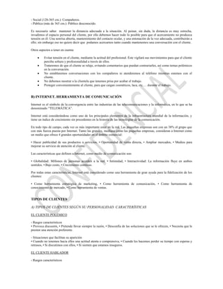 - Social (120-365 cm.): Compañeros.
- Pública (más de 365 cm.): Público desconocido.

Es necesario saber mantener la distancia adecuada a la situación. Al peinar, sin duda, la distancia es muy estrecha,
invadimos el espacio personal del cliente, por ello debemos hacer todo lo posible para que el acercamiento no produzca
tensión en él: Una sonrisa abierta, mantenimiento del contacto ocular, y una entonación de la voz adecuada, contribuirán a
ello; sin embargo eso no quiere decir que podamos acercarnos tanto cuando mantenemos una conversación con el cliente.

Otros aspectos a tener en cuenta:

          Evitar tensión en el cliente, mediante la actitud del profesional. Éste vigilará sus movimientos para que el cliente
          perciba soltura y profesionalidad a través de ellos.
          Trataremos de que el cliente se relaje, evitando comentarios que puedan contrariarles, así como temas polémicos
          en la conversación.
          No entablaremos conversaciones con los compañeros ni atenderemos al teléfono mientras estemos con el
          cliente.
          No debemos mostrar a la clientela que tenemos prisa por acabar el trabajo.
          Proteger convenientemente al cliente, para que caigan cosméticos, laca, etc.… durante el trabajo.


B) INTERNET. HERRAMIENTA DE COMUNICACIÓN

Internet es el símbolo de la convergencia entre las industrias de las telecomunicaciones y la informática, en lo que se ha
denominado “TELEMÁTICA”.

Internet está considerándose como uno de los principales elementos de la infraestructura mundial de la información, y
tiene un índice de crecimiento sin precedentes en la historia de las tecnologías de la comunicación.

En todo tipo de campo, cada vez es más importante estar en la red. Las pequeñas empresas son con un 38% el grupo que
con más fuerza puesta por Internet. Tanto las grandes, mediana como las pequeñas empresas, consideran a Internet como
un medio que ofrece 4 grandes oportunidades en el ámbito comercial:

• Hacer publicidad de sus productos o servicios. • Oportunidad de venta directa, • Ampliar mercados, • Medios para
mejorar su servicio de atención al cliente.

Las características que definen a Internet, como medio de comunicación son:

• Globalidad: Millones de personas acceden a la red. • Intimidad, • Interactividad: La información fluye en ambos
sentidos. • Bajo costo, • Crecimiento continuo.

Por todas estas características, Internet está considerado como una herramienta de gran ayuda para la fidelización de los
clientes:

• Como herramienta estratégica de marketing, • Como herramienta de comunicación, • Como herramienta de
conocimiento de mercado, • Como herramienta de ventas.


TIPOS DE CLIENTES

A) TIPOS DE CLIENTES SEGÚN SU PERSONALIDAD. CARACTERÍSTICAS

EL CLIENTE POLÉMICO

- Rasgos característicos
• Provoca discusión, • Pretende llevar siempre la razón, • Desconfía de las soluciones que se le ofrecen, • Necesita que le
presten una atención preferente.

- Situaciones que facilitan su aparición
• Cuando no tenemos hacia ellos una actitud atenta o comprensiva, • Cuando les hacemos perder su tiempo con esperas y
retrasos, • Si discutimos con ellos, • Si sienten que estamos inseguros.

EL CLIENTE HABLADOR

- Rasgos característicos
 