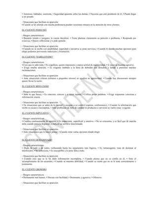 • Amistoso, hablador, sonriente, • Seguridad aparente sobre los demás, • Necesita que esté pendiente de él, • Puede llegar
a ser pesado.

- Situaciones que facilitan su aparición
• Cuando se les atiende con mucha preferencia pueden ocasionar retrasos en la atención de otros clientes,

EL CLIENTE INDECISO

- Rasgos característicos
• Bastante tímido e inseguro, le cuesta decidirse. • Teme plantear claramente su petición o problema, • Responde por
evasivas, • Quiere reflexionar y/o pide opinión.

- Situaciones que facilitan su aparición
• Cuando no se recibe con amabilidad, seguridad e iniciativa se pone nervioso, • Cuando le damos muchas opciones para
elegir podemos provocarle indecisión y frustración.

EL CLIENTE “SABELOTODO”

- Rasgos característicos
• Cree que lo sabe todo, • Es orgulloso, quiere imponerse y marca actitud de superioridad, • A veces se muestra agresivo.
• Exige mucha atención, • Es exigente también a la hora de defender sus derechos y tiende a presentar muchas
reclamaciones.

- Situaciones que faciliten su aparición
• Ante situaciones críticas (retrasos o pequeños errores) se agudiza su agresividad, • Cuando hay discusiones siempre
quiere llevar la razón.

EL CLIENTE MINUCIOSO

- Rasgos característicos
• Sabe lo que busca, • Es concreto, conciso y a veces tajante, • Utiliza pocas palabras, • Exige respuestas concretas e
información exacta.

- Situaciones que facilitan su aparición
• En situaciones que se salen de lo normal y escapan a su control (esperas, confusiones)., • Cuando la información que
recibe es escasa o incompleta, • Ante problemas de falta de calidad en productos o servicios se vuelve muy exigente.

EL CLIENTE IMPULSIVO

- Rasgos característicos
• Cambia continuamente de opinión, • Es impaciente, superficial y emotivo, • No se concentra, y es fácil que dé marcha
atrás cuando parecía dispuesto a realizar un servicio determinado.

- Situaciones que facilitan su aparición.
• Ante situaciones que le hacen pensar, • Cuando tiene varias opciones donde elegir.


EL CLIENTE DESCONFIADO

- Rasgos característicos
• Duda de todo y de todos, rechazando hasta los argumentos más lógicos, • Es intransigente, trata de dominar al
interlocutor, • No reflexiona, • Es susceptible y le pone falta a todo.

- Situaciones que facilitan su aparición
• Cuando cree que se le ha dado información incompleta, • Cuando piensa que no se confía en él, • Ante el
incumplimiento de los acuerdos, • Cuando se muestra debilidad, • Cuando se siente que no se le trata correctamente o
justamente.

EL CLIENTE GROSERO

- Rasgos característicos
• Permanente mal humor, • Discute con facilidad, • Dominante y agresivo, • Ofensivo.

- Situaciones que facilitan su aparición
 