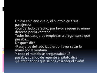Un día en pleno vuelo, el piloto dice a sus
pasajeros:
-Los del lado derecho, por favor saquen su mano
derecha por la ventana.
Todos los pasajeros empiezan a preguntarse qué
pasaba...
Después dice:
-Pasajeros del lado izquierdo, favor sacar la
mano por la ventana.
Y todo el mundo se preguntaba qué
pasaba, cuando de repente el piloto dice:
-¡Aleteen todos que se nos va a caer el avión!
 