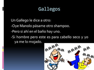 Gallegos

Un Gallego le dice a otro:
-Oye Manolo pásame otro shampoo.
-Pero si ahí en el baño hay uno.
-Si hombre pero este es para cabello seco y yo
  ya me lo mojado.
 