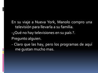 En su viaje a Nueva York, Manolo compro una
  televisión para llevarla a su familia.
-¿Qué no hay televisiones en su país ?.
Pregunto alguien.
- Claro que las hay, pero los programas de aquí
  me gustan mucho mas.
 