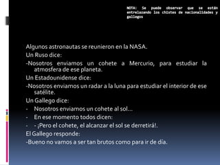 Algunos astronautas se reunieron en la NASA.
Un Ruso dice:
-Nosotros enviamos un cohete a Mercurio, para estudiar la
    atmosfera de ese planeta.
Un Estadounidense dice:
-Nosotros enviamos un radar a la luna para estudiar el interior de ese
    satélite.
Un Gallego dice:
- Nosotros enviamos un cohete al sol…
- En ese momento todos dicen:
- - ¡Pero el cohete, el alcanzar el sol se derretirá!.
El Gallego responde:
-Bueno no vamos a ser tan brutos como para ir de día.
 