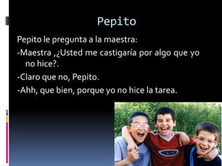 Pepito
Pepito le pregunta a la maestra:
-Maestra ,¿Usted me castigaría por algo que yo
  no hice?.
-Claro que no, Pepito.
-Ahh, que bien, porque yo no hice la tarea.
 
