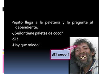 Pepito llega a la peletería y le pregunta al
  dependiente:
-¿Señor tiene paletas de coco?
-Si !
-Hay que miedo !.

                     ¡El coco !
 