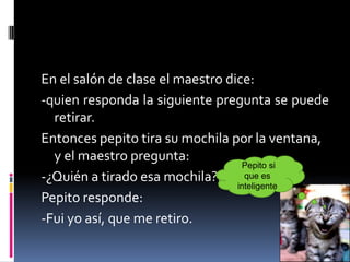 En el salón de clase el maestro dice:
-quien responda la siguiente pregunta se puede
  retirar.
Entonces pepito tira su mochila por la ventana,
  y el maestro pregunta:
                                   Pepito si
-¿Quién a tirado esa mochila?.      que es
                                  inteligente
Pepito responde:
-Fui yo así, que me retiro.
 