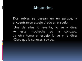 Absurdos

Dos rubias se pasean en un parque, y
encuentran un espejo tirado en el suelo.
 Una de ellas lo levanta, lo ve y dice:
-A esta muchacha yo la conozco.
La otra toma el espejo lo ve y le dice:
-Claro que la conoces, soy yo.
 