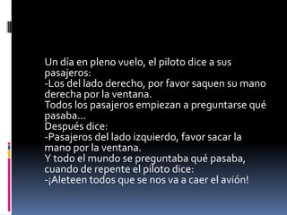 Un día en pleno vuelo, el piloto dice a sus
pasajeros:
-Los del lado derecho, por favor saquen su mano
derecha por la ventana.
Todos los pasajeros empiezan a preguntarse qué
pasaba...
Después dice:
-Pasajeros del lado izquierdo, favor sacar la
mano por la ventana.
Y todo el mundo se preguntaba qué pasaba,
cuando de repente el piloto dice:
-¡Aleteen todos que se nos va a caer el avión!
 