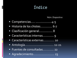 Índice

                           Núm. Diapositiva

 Competencias….. ……………….4-5
 Historia de los chistes………….. 6-7
 Clasificación general……………. 8
 Características internas…………. 9
 Características externas…………. 10
 Antología……………………………. 11-21
 Fuentes de consultadas…………. 22
 Agradecimiento……………………. 23
 