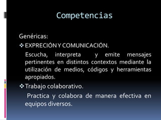 Competencias

Genéricas:
 EXPRECIÓN Y COMUNICACIÓN.
  Escucha, interpreta       y emite mensajes
  pertinentes en distintos contextos mediante la
  utilización de medios, códigos y herramientas
  apropiados.
 Trabajo colaborativo.
   Practica y colabora de manera efectiva en
  equipos diversos.
 