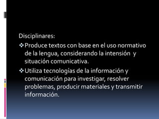 Disciplinares:
 Produce textos con base en el uso normativo
  de la lengua, considerando la intensión y
  situación comunicativa.
 Utiliza tecnologías de la información y
  comunicación para investigar, resolver
  problemas, producir materiales y transmitir
  información.
 