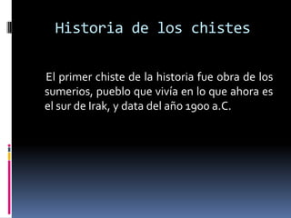 Historia de los chistes

El primer chiste de la historia fue obra de los
sumerios, pueblo que vivía en lo que ahora es
el sur de Irak, y data del año 1900 a.C.
 