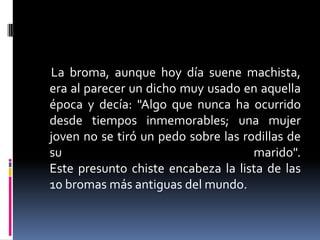 La broma, aunque hoy día suene machista,
era al parecer un dicho muy usado en aquella
época y decía: "Algo que nunca ha ocurrido
desde tiempos inmemorables; una mujer
joven no se tiró un pedo sobre las rodillas de
su                                   marido".
Este presunto chiste encabeza la lista de las
10 bromas más antiguas del mundo.
 