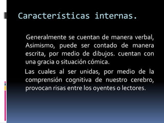 Características internas.

 Generalmente se cuentan de manera verbal,
 Asimismo, puede ser contado de manera
 escrita, por medio de dibujos. cuentan con
 una gracia o situación cómica.
 Las cuales al ser unidas, por medio de la
 comprensión cognitiva de nuestro cerebro,
 provocan risas entre los oyentes o lectores.
 