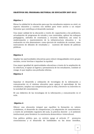 10
OBJETIVOS DEL PROGRAMA SECTORIAL DE EDUCACIÓN 2007-2012
Objetivo 1
Elevar la calidad de la educación para que los estudiantes mejoren su nivel, en
aspecto educativo y cuenten con medios para tener acceso a un mayor
bienestar que contribuya al desarrollo nacional.
Una mejor calidad de la educación a través de: capacitación a los profesores,
actualización de programas de estudio y sus contenidos, aplicar los enfoques
pedagógicos, métodos de enseñanza y recursos didácticos; así como la
modernización y mantenimiento de la infraestructura educativa y la
evaluación en tres dimensiones: como ejercicio de rendición de cuentas, como
instrumento de difusión de resultados y sustento del diseño de políticas
públicas.
Objetivo 2
Ampliar las oportunidades educativas para reducir desigualdades entre grupos
sociales, cerrar brechas e impulsar la equidad.
Una mayor igualdad de oportunidades educativas a través de la ampliación de
la cobertura, el apoyo al ingreso y permanencia de los estudiantes, combate al
rezago, lo que implica una profunda reforma.
Objetivo 3
Impulsar el desarrollo y utilización de tecnologías de la información y
comunicación en el sistema educativo para apoyar el aprendizaje de los
estudiantes, ampliar sus competencias para la vida y favorecer su inserción en
la sociedad del conocimiento.
El uso didáctico de las tecnologías de la información y comunicación en el
aula.
Objetivo 4
Ofrecer una educación integral que equilibre la formación en valores
ciudadanos, el desarrollo de competencias y la adquisición de conocimientos,
a través de actividades regulares del aula, la práctica docente y el ambiente
institucional, para fortalecer la convivencia democrática e intercultural.
Una política pública que, en estricto apego al artículo 3º promueva
conocimientos y el desarrollo de habilidades en las áreas científica,
 