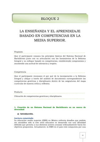 13
BLOQUE 2
LA ENSEÑANZA Y EL APRENDIZAJE
BASADO EN COMPETENCIAS EN LA
MEDIA SUPERIOR.
Propósito
Que el participante conozca los principios básicos del Sistema Nacional de
Bachillerato junto con su articulación con los lineamientos de la Reforma
Integral y su enfoque basado en competencias, estableciendo compromisos y
asumiendo una actitud de tolerancia y respeto.
Competencia
Que el participante reconozca el por qué de la incorporación a la Reforma
Integral y ubique a través del análisis de documentos correspondientes las
competencias genéricas y disciplinares dentro de las asignaturas del mapa
curricular de manera crítica y reflexiva.
Producto
Ubicación de competencias genéricas y disciplinares.
1. Creación de un Sistema Nacional de Bachillerato en un marco de
diversidad
a) Introducción.
Lectura comentada
La educación media superior (EMS) en México enfrenta desafíos que podrán
ser atendidos sólo si este nivel educativo se desarrolla con una identidad
definida que permita a sus distintos actores avanzar ordenadamente hacia los
objetivos propuestos. Actualmente, la EMS en el país está compuesta por una
 