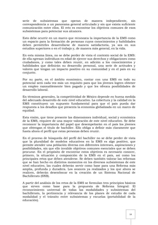 14
serie de subsistemas que operan de manera independiente, sin
correspondencia a un panorama general articulado y sin que exista suficiente
comunicación entre ellos. El reto es encontrar los objetivos comunes de esos
subsistemas para potenciar sus alcances.
Esto debe ocurrir en un marco que reconozca la importancia de la EMS como
un espacio para la formación de personas cuyos conocimientos y habilidades
deben permitirles desarrollarse de manera satisfactoria, ya sea en sus
estudios superiores o en el trabajo y, de manera más general, en la vida.
En esta misma línea, no se debe perder de vista el contexto social de la EMS:
de ella egresan individuos en edad de ejercer sus derechos y obligaciones como
ciudadanos, y como tales deben reunir, en adición a los conocimientos y
habilidades que definirán su desarrollo personal, una serie de actitudes y
valores que tengan un impacto positivo en su comunidad y en el país en su
conjunto.
Por su parte, en el ámbito económico, contar con una EMS en todo su
potencial será cada vez más un requisito para que los jóvenes logren obtener
un empleo razonablemente bien pagado y que les ofrezca posibilidades de
desarrollo laboral.
En términos generales, la competitividad de México depende en buena medida
del adecuado desarrollo de este nivel educativo. La cobertura y la calidad en la
EMS constituyen un supuesto fundamental para que el país pueda dar
respuesta a los desafíos que presenta la economía globalizada en un marco de
equidad.
Esta visión, que tiene presente las dimensiones individual, social y económica
de la EMS, requiere de una mayor valoración de este nivel educativo. Se debe
reconocer la importancia del papel que desempeñarán en el país los jóvenes
que obtengan el título de bachiller. Ello obliga a definir más claramente que
hasta ahora el perfil que estas personas deben reunir.
En el proceso de búsqueda del perfil del bachiller no se debe perder de vista
que la pluralidad de modelos educativos en la EMS es algo positivo, que
permite atender una población diversa con diferentes intereses, aspiraciones y
posibilidades, sin que ello invalide objetivos comunes esenciales que se deben
procurar. En el propósito de encontrar estos objetivos es necesario conocer,
primero, la situación y composición de la EMS en el país, así como los
principales retos que deben atenderse. Se deben también valorar las reformas
que se han hecho en distintos momentos en los diversos subsistemas de este
nivel educativo, las cuales deberán servir como base para una Reforma más
amplia, profunda y duradera. Los avances ya realizados y los que ahora se
realicen, deberán desembocar en la creación de un Sistema Nacional de
Bachillerato (SNB).
A partir del análisis de los retos de la EMS se formulan tres principios básicos
que sirven como base para la propuesta de Reforma Integral: El
reconocimiento universal de todas las modalidades y subsistemas del
bachillerato, la pertinencia y relevancia de los planes de estudio de cada
modalidad y el tránsito entre subsistemas y escuelas (portabilidad de la
educación).
 