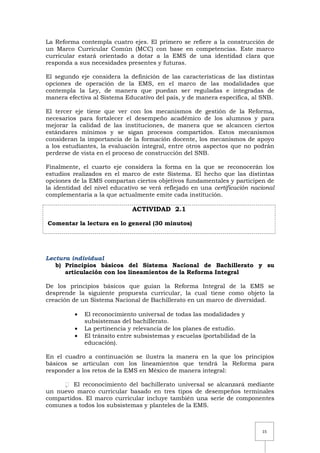 15
La Reforma contempla cuatro ejes. El primero se refiere a la construcción de
un Marco Curricular Común (MCC) con base en competencias. Este marco
curricular estará orientado a dotar a la EMS de una identidad clara que
responda a sus necesidades presentes y futuras.
El segundo eje considera la definición de las características de las distintas
opciones de operación de la EMS, en el marco de las modalidades que
contempla la Ley, de manera que puedan ser reguladas e integradas de
manera efectiva al Sistema Educativo del país, y de manera específica, al SNB.
El tercer eje tiene que ver con los mecanismos de gestión de la Reforma,
necesarios para fortalecer el desempeño académico de los alumnos y para
mejorar la calidad de las instituciones, de manera que se alcancen ciertos
estándares mínimos y se sigan procesos compartidos. Estos mecanismos
consideran la importancia de la formación docente, los mecanismos de apoyo
a los estudiantes, la evaluación integral, entre otros aspectos que no podrán
perderse de vista en el proceso de construcción del SNB.
Finalmente, el cuarto eje considera la forma en la que se reconocerán los
estudios realizados en el marco de este Sistema. El hecho que las distintas
opciones de la EMS compartan ciertos objetivos fundamentales y participen de
la identidad del nivel educativo se verá reflejado en una certificación nacional
complementaria a la que actualmente emite cada institución.
ACTIVIDAD 2.1
Comentar la lectura en lo general (30 minutos)
Lectura individual
b) Principios básicos del Sistema Nacional de Bachillerato y su
articulación con los lineamientos de la Reforma Integral
De los principios básicos que guían la Reforma Integral de la EMS se
desprende la siguiente propuesta curricular, la cual tiene como objeto la
creación de un Sistema Nacional de Bachillerato en un marco de diversidad.
El reconocimiento universal de todas las modalidades y
subsistemas del bachillerato.
La pertinencia y relevancia de los planes de estudio.
El tránsito entre subsistemas y escuelas (portabilidad de la
educación).
En el cuadro a continuación se ilustra la manera en la que los principios
básicos se articulan con los lineamientos que tendrá la Reforma para
responder a los retos de la EMS en México de manera integral:
 El reconocimiento del bachillerato universal se alcanzará mediante
un nuevo marco curricular basado en tres tipos de desempeños terminales
compartidos. El marco curricular incluye también una serie de componentes
comunes a todos los subsistemas y planteles de la EMS.
 
