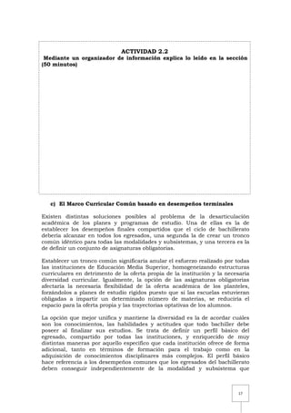 17
ACTIVIDAD 2.2
Mediante un organizador de información explica lo leído en la sección
(50 minutos)
c) El Marco Curricular Común basado en desempeños terminales
Existen distintas soluciones posibles al problema de la desarticulación
académica de los planes y programas de estudio. Una de ellas es la de
establecer los desempeños finales compartidos que el ciclo de bachillerato
debería alcanzar en todos los egresados, una segunda la de crear un tronco
común idéntico para todas las modalidades y subsistemas, y una tercera es la
de definir un conjunto de asignaturas obligatorias.
Establecer un tronco común significaría anular el esfuerzo realizado por todas
las instituciones de Educación Media Superior, homogeneizando estructuras
curriculares en detrimento de la oferta propia de la institución y la necesaria
diversidad curricular. Igualmente, la opción de las asignaturas obligatorias
afectaría la necesaria flexibilidad de la oferta académica de los planteles,
forzándolos a planes de estudio rígidos puesto que si las escuelas estuvieran
obligadas a impartir un determinado número de materias, se reduciría el
espacio para la oferta propia y las trayectorias optativas de los alumnos.
La opción que mejor unifica y mantiene la diversidad es la de acordar cuáles
son los conocimientos, las habilidades y actitudes que todo bachiller debe
poseer al finalizar sus estudios. Se trata de definir un perfil básico del
egresado, compartido por todas las instituciones, y enriquecido de muy
distintas maneras por aquello específico que cada institución ofrece de forma
adicional, tanto en términos de formación para el trabajo como en la
adquisición de conocimientos disciplinares más complejos. El perfil básico
hace referencia a los desempeños comunes que los egresados del bachillerato
deben conseguir independientemente de la modalidad y subsistema que
 