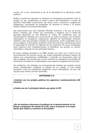 18
cursen. Es lo que constituiría el eje de la identidad de la educación media
superior.
Definir el perfil del egresado en términos de desempeños terminales tiene la
ventaja de que proporciona el marco común del bachillerato a partir de
distintos desarrollos curriculares, sin forzar tronco comunes o asignaturas
obligatorias, conciliando los propósitos de alcanzar lo común y al mismo
tiempo respetar la necesaria diversidad.
Las instituciones que han realizado reformas recientes, y las que no lo han
hecho, tendrían que revisar sus contenidos y asegurar que el perfil del
egresado planteado en esta Reforma se cubra con suficiencia, pero no
necesariamente tendrían que reestructurar su malla curricular. Los currículos
organizados en disciplinas, asignaturas, objetivos de aprendizaje, temarios,
módulos, entre otras posibles unidades de agrupación, serán compatibles con el
nuevo enfoque, el cual puede concebirse como una estructura adicional que tiene
la capacidad de articular los objetivos de las existentes. No busca reemplazar
estos objetivos sino complementarlos al identificar sus puntos en común,
orientados a alcanzar los tres principios básicos.
El nuevo enfoque permitirá a la EMS atender sus retos en el marco de las
circunstancias del mundo actual, las cuales demandan personas capaces de
aplicar sus conocimientos, habilidades y actitudes en situaciones cada vez
más complejas. Es esencial que en este contexto se consideren los métodos de
enseñanza centrados en el aprendizaje como aspectos integrales del currículo.
Los profesores, sin embargo, no necesariamente tendrán que realizar nuevas
tareas. Simplemente cambiará el enfoque de su trabajo, el cual estará
orientado a que los estudiantes adquieran ciertos desempeños, sin que ello
requiera que cubran nuevos contenidos.
ACTIVIDAD 2.3
Contesta con tus propias palabras los siguientes cuestionamientos (60
minutos)
¿Cuáles son los 3 principios básicos que guían la RI?
¿De las distintas soluciones al problema de la desarticulación de los
planes y programas de estudio de la RI, cual a tú parecer es la mejor
opción que unifica y mantiene la diversidad?
 