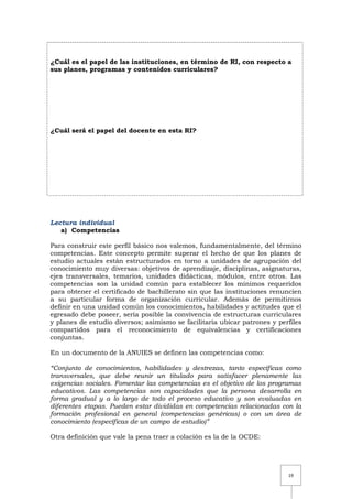 19
¿Cuál es el papel de las instituciones, en término de RI, con respecto a
sus planes, programas y contenidos curriculares?
¿Cuál será el papel del docente en esta RI?
Lectura individual
a) Competencias
Para construir este perfil básico nos valemos, fundamentalmente, del término
competencias. Este concepto permite superar el hecho de que los planes de
estudio actuales están estructurados en torno a unidades de agrupación del
conocimiento muy diversas: objetivos de aprendizaje, disciplinas, asignaturas,
ejes transversales, temarios, unidades didácticas, módulos, entre otros. Las
competencias son la unidad común para establecer los mínimos requeridos
para obtener el certificado de bachillerato sin que las instituciones renuncien
a su particular forma de organización curricular. Además de permitirnos
definir en una unidad común los conocimientos, habilidades y actitudes que el
egresado debe poseer, sería posible la convivencia de estructuras curriculares
y planes de estudio diversos; asimismo se facilitaría ubicar patrones y perfiles
compartidos para el reconocimiento de equivalencias y certificaciones
conjuntas.
En un documento de la ANUIES se definen las competencias como:
“Conjunto de conocimientos, habilidades y destrezas, tanto específicas como
transversales, que debe reunir un titulado para satisfacer plenamente las
exigencias sociales. Fomentar las competencias es el objetivo de los programas
educativos. Las competencias son capacidades que la persona desarrolla en
forma gradual y a lo largo de todo el proceso educativo y son evaluadas en
diferentes etapas. Pueden estar divididas en competencias relacionadas con la
formación profesional en general (competencias genéricas) o con un área de
conocimiento (específicas de un campo de estudio)”
Otra definición que vale la pena traer a colación es la de la OCDE:
 