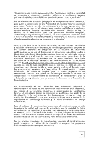 20
“Una competencia es más que conocimiento y habilidades. Implica la capacidad
de responder a demandas complejas, utilizando y movilizando recursos
psicosociales (incluyendo habilidades y actitudes) en un contexto particular”
Por su relevancia en el ámbito pedagógico, es indispensable citar a Perrenoud,
para quien la competencia es una “capacidad de movilizar recursos cognitivos
para hacer frente a un tipo de situaciones”, a lo que agrega que: “las
competencias no son en sí mismas conocimientos, habilidades o actitudes,
aunque movilizan, integran, orquestan tales recursos”, además de que “el
ejercicio de la competencia pasa por operaciones mentales complejas,
sostenidas por esquemas de pensamiento, los cuales permiten determinar (más
o menos de un modo consciente y rápido) y realizar (más o menos de un modo
eficaz) una acción relativamente adaptada a la situación”
Aunque en la formulación de planes de estudio, los conocimientos, habilidades
y actitudes se enuncian por separado, el aprendizaje significativo por parte de
los alumnos demanda su integración en la solución de situaciones
problemáticas. A su vez, el desempeño en situaciones específicas, reales o
hipotéticas, exige la movilización integrada de lo que se aprende en la escuela.
Podría decirse que el uso del concepto competencias, proveniente de la
educación tecnológica, se encontró con un medio educativo fértil como
resultado de la creciente influencia del constructivismo en la educación
general. El enfoque de competencias considera que los conocimientos por sí
mismos no son lo más importante sino el uso que se hace de ellos en
situaciones específicas de la vida personal, social y profesional. De este modo,
las competencias requieren una base sólida de conocimientos y ciertas
habilidades, los cuales se integran para un mismo propósito en un
determinado contexto. Los planes de estudio que adopten el enfoque en
competencias no menospreciarán la adquisición de conocimientos, pero sí
enfatizarán su importancia como un recurso fundamental en la formación de
los estudiantes.
Un planteamiento de esta naturaleza está sumamente propenso a
desarrollarse en el marco de una perspectiva constructivista de la enseñanza,
que elimina de las prácticas educativas la memorización no significativa,
favorece el aprendizaje basado en resolución de problemas, que parte de su
identificación y la aplicación de las herramientas necesarias para su
resolución. Además confiere un papel sumamente importante al desarrollo de
capacidades de aprendizaje autónomo y se nutre fuertemente del trabajo
colaborativo.
Para el enfoque de competencias, como para el constructivismo, es más
importante la calidad del proceso de aprendizaje que la cantidad de datos
memorizados. En todo caso, la sociedad contemporánea se caracteriza, entre
otras cosas, por el cúmulo de información creciente y disponible en diversos
medios. Los estudiantes eficaces deberán ser capaces no tanto de almacenar
los conocimientos sino de saber dónde y cómo buscarlos y procesarlos.
En ese sentido, el enfoque de competencias, amarrado al constructivismo,
puede enriquecer la calidad de la educación al engarzar los propósitos
educativos con los métodos para alcanzarlos.
 