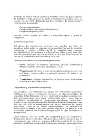 21
Por tanto, se trata de definir aquellos desempeños terminales que el egresado
del bachillerato debe alcanzar, mediante la existencia de distintos planes de
estudio con un MCC, delimitado por tres conjuntos de competencias y
conocimientos a desarrollar:
Competencias genéricas
Competencias y conocimientos disciplinares
Competencias profesionales
Las dos últimas pueden ser básicas o extendidas según el grado de
complejidad.
Competencias genéricas
Entendemos las competencias genéricas como aquellas que todos los
bachilleres deben estar en capacidad de desempeñar, las que les permiten
comprender el mundo e influir en él, les capacitan para continuar
aprendiendo de forma autónoma a lo largo de sus vidas, y para desarrollar
relaciones armónicas con quienes les rodean y participar eficazmente en su
vida social, profesional y política a lo largo de la vida.
Las características de las competencias genéricas son:
o Clave: aplicables en contextos personales, sociales, académicos y
laborales amplios. Relevantes a lo largo de la vida.
o Transversales: relevantes a todas las disciplinas académicas, así como
actividades extracurriculares y procesos escolares de apoyo a los
estudiantes
o Transferibles: refuerzan la capacidad de adquirir otras competencias,
ya sea genéricas o disciplinares.
Competencias y conocimientos disciplinares
Las disciplinas son categorías que cargan con importantes aprendizajes
históricos, los cuales se definen en un marco de rigor metodológico. La
estructura de las disciplinas está en el centro del aprendizaje académico que
debe ser aprovechado para seguir construyendo esos y otros tipos de
aprendizajes. La definición de competencias disciplinares implica hacer
justamente eso. Significa expresar las finalidades de las disciplinas como algo
más que una serie de conocimientos que pueden adquirirse de manera
memorística, como se ha hecho tradicionalmente. Las competencias
disciplinares se refieren a procesos mentales complejos que permiten a los
estudiantes enfrentar situaciones complejas como las que caracterizan al
mundo actual.
Como sabemos, hay dos niveles de complejidad para las competencias
disciplinares: básico y extendido. El núcleo básico estaría compuesto por los
conocimientos que todos los alumnos, independientemente de su futura
trayectoria académica o profesional, tendrían que dominar. Las competencias
 