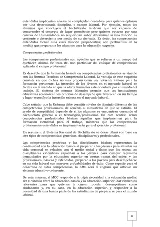 22
extendidas implicarían niveles de complejidad deseables para quienes optaran
por una determinada disciplina o campo laboral. Por ejemplo, todos los
alumnos que concluyen el bachillerato tendrían que ser capaces de
comprender el concepto de lugar geométrico pero quienes optaran por una
carrera de Humanidades no requerirían saber determinar si una función es
creciente o decreciente por medio de su derivada. Es decir, las competencias
extendidas tienen una clara función propedéutica; son pertinentes en la
medida que preparan a los alumnos para la educación superior.
Competencias profesionales
Las competencias profesionales son aquellas que se refieren a un campo del
quehacer laboral. Se trata del uso particular del enfoque de competencias
aplicado al campo profesional.
Es deseable que la formación basada en competencias profesionales se vincule
con las Normas Técnicas de Competencia Laboral. La ventaja de este esquema
consiste en que dichas normas proporcionan un referente valioso para la
formación pertinente. La inserción de los jóvenes en el mercado laboral se
facilita en la medida en que la oferta formativa esté orientada por el mundo del
trabajo. El sistema de normas laborales permite que las instituciones
educativas reconozcan los criterios de desempeño que favorecen en un tiempo
y lugar específico la inserción exitosa en el mercado laboral.
Cabe señalar que la Reforma debe permitir niveles de dominio diferente de las
competencias profesionales, de acuerdo al subsistema en que se estudia. El
grado de complejidad depende de si los alumnos se encuentran cursando el
bachillerato general o el tecnológico/profesional. En este sentido serán
competencias profesionales básicas aquellas que implementen para la
formación elemental para el trabajo, mientras que las competencias
profesionales extendidas se implementarán para el ejercicio profesional.
En resumen, el Sistema Nacional de Bachillerato se desarrollará con base en
tres tipos de competencias: genéricas, disciplinares y profesionales.
Las competencias genéricas y las disciplinares básicas representan la
continuidad con la educación básica al preparar a los jóvenes para afrontar su
vida personal en relación con el medio social y físico que los rodea; las
disciplinares extendidas capacitan a los jóvenes para cumplir requisitos
demandados por la educación superior en ciertas ramas del saber; y las
profesionales, básicas y extendidas, preparan a los jóvenes para desempeñarse
en su vida laboral con mayores probabilidades de éxito. Como espacio para el
desarrollo de estas competencias, la EMS será el engrane que articule un
sistema educativo coherente.
De esta manera, el MCC responde a la triple necesidad a la educación media:
ser el vínculo entre la educación básica y la educación superior, dar elementos
relevantes para que quienes la cursan puedan desempeñarse como
ciudadanos y, en su caso, en la educación superior, y responder a la
necesidad de una buena parte de los estudiantes de prepararse para el mundo
laboral.
 