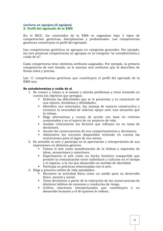 24
Lectura en equipos (6 equipos)
2. Perfil del egresado de la EMS
En el MCC, los contenidos de la EMS se organizan bajo 3 tipos de
competencias: genéricas, disciplinarias y profesionales. Las competencias
genéricas constituyen el perfil del egresado.
Las competencias genéricas se agrupan en categorías generales. Por ejemplo,
las tres primeras competencias se agrupan en la categoría “se autodetermina y
cuida de sí”.
Cada competencia tiene distintos atributos asignados. Por ejemplo, la primera
competencia de este listado, se le asocian seis atributos que la describen de
forma clara y precisa.
Las 11 competencias genéricas que constituyen el perfil del egresado de la
EMS son:
Se autodetermina y cuida de sí
1. Se conoce y valora a sí mismo y aborda problemas y retos teniendo en
cuenta los objetivos que persigue.
 Enfrenta las dificultades que se le presentan y es consciente de
sus valores, fortalezas y debilidades.
 Identifica sus emociones, las maneja de manera constructiva y
reconoce la necesidad de solicitar apoyo ante una situación que
lo rebase.
 Elige alternativas y cursos de acción con base en criterios
sustentados y en el marco de un proyecto de vida.
 Analiza críticamente los factores que influyen en su toma de
decisiones.
 Asume las consecuencias de sus comportamientos y decisiones.
 Administra los recursos disponibles teniendo en cuenta las
restricciones para el logro de sus metas.
2. Es sensible al arte y participa en la apreciación e interpretación de sus
expresiones en distintos géneros.
 Valora el arte como manifestación de la belleza y expresión de
ideas, sensaciones y emociones.
 Experimenta el arte como un hecho histórico compartido que
permite la comunicación entre individuos y culturas en el tiempo
y el espacio, a la vez que desarrolla un sentido de identidad.
 Participa en prácticas relacionadas con el arte.
3. Elige y practica estilos de vida saludables.
 Reconoce la actividad física como un medio para su desarrollo
físico, mental y social.
 Toma decisiones a partir de la valoración de las consecuencias de
distintos hábitos de consumo y conductas de riesgo.
 Cultiva relaciones interpersonales que contribuyen a su
desarrollo humano y el de quienes lo rodean.
 