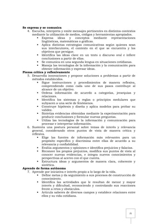 25
Se expresa y se comunica
4. Escucha, interpreta y emite mensajes pertinentes en distintos contextos
mediante la utilización de medios, códigos y herramientas apropiados.
 Expresa ideas y conceptos mediante representaciones
lingüísticas, matemáticas o gráficas.
 Aplica distintas estrategias comunicativas según quienes sean
sus interlocutores, el contexto en el que se encuentra y los
objetivos que persigue.
 Identifica las ideas clave en un texto o discurso oral e infiere
conclusiones a partir de ellas.
 Se comunica en una segunda lengua en situaciones cotidianas.
 Maneja las tecnologías de la información y la comunicación para
obtener información y expresar ideas.
Piensa crítica y reflexivamente
5. Desarrolla innovaciones y propone soluciones a problemas a partir de
métodos establecidos.
 Sigue instrucciones y procedimientos de manera reflexiva,
comprendiendo como cada uno de sus pasos contribuye al
alcance de un objetivo.
 Ordena información de acuerdo a categorías, jerarquías y
relaciones.
 Identifica los sistemas y reglas o principios medulares que
subyacen a una serie de fenómenos.
 Construye hipótesis y diseña y aplica modelos para probar su
validez.
 Sintetiza evidencias obtenidas mediante la experimentación para
producir conclusiones y formular nuevas preguntas.
 Utiliza las tecnologías de la información y comunicación para
procesar e interpretar información.
6. Sustenta una postura personal sobre temas de interés y relevancia
general, considerando otros puntos de vista de manera crítica y
reflexiva.
 Elige las fuentes de información más relevantes para un
propósito específico y discrimina entre ellas de acuerdo a su
relevancia y confiabilidad.
 Evalúa argumentos y opiniones e identifica prejuicios y falacias.
 Reconoce los propios prejuicios, modifica sus puntos de vista al
conocer nuevas evidencias, e integra nuevos conocimientos y
perspectivas al acervo con el que cuenta.
 Estructura ideas y argumentos de manera clara, coherente y
sintética.
Aprende de forma autónoma
7. Aprende por iniciativa e interés propio a lo largo de la vida.
 Define metas y da seguimiento a sus procesos de construcción de
conocimiento.
 Identifica las actividades que le resultan de menor y mayor
interés y dificultad, reconociendo y controlando sus reacciones
frente a retos y obstáculos.
 Articula saberes de diversos campos y establece relaciones entre
ellos y su vida cotidiana.
 
