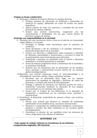 26
Trabaja en forma colaborativa
8. Participa y colabora de manera efectiva en equipos diversos.
 Propone maneras de solucionar un problema o desarrollar un
proyecto en equipo, definiendo un curso de acción con pasos
específicos.
 Aporta puntos de vista con apertura y considera los de otras
personas de manera reflexiva.
 Asume una actitud constructiva, congruente con los
conocimientos y habilidades con los que cuenta dentro de
distintos equipos de trabajo.
Participa con responsabilidad en la sociedad
9. Participa con una conciencia cívica y ética en la vida de su comunidad,
región, México y el mundo.
 Privilegia el diálogo como mecanismo para la solución de
conflictos.
 Toma decisiones a fin de contribuir a la equidad, bienestar y
desarrollo democrático de la sociedad.
 Conoce sus derechos y obligaciones como mexicano y miembro
de distintas comunidades e instituciones, y reconoce el valor de
la participación como herramienta para ejercerlos.
 Contribuye a alcanzar un equilibrio entre el interés y bienestar
individual y el interés general de la sociedad.
 Actúa de manera propositiva frente a fenómenos de la sociedad y
se mantiene informado.
 Advierte que los fenómenos que se desarrollan en los ámbitos
local, nacional e internacional ocurren dentro de un contexto
global interdependiente.
10.Mantiene una actitud respetuosa hacia la interculturalidad y la
diversidad de creencias, valores, ideas y prácticas sociales.
 Reconoce que la diversidad tiene lugar en un espacio
democrático de igualdad de dignidad y derechos de todas las
personas, y rechaza toda forma de discriminación.
 Dialoga y aprende de personas con distintos puntos de vista y
tradiciones culturales mediante la ubicación de sus propias
circunstancias en un contexto más amplio.
 Asume que el respeto de las diferencias es el principio de
integración y convivencia en los contextos local, nacional e
internacional.
11.Contribuye al desarrollo sustentable de manera crítica, con acciones
responsables.
 Asume una actitud que favorece la solución de problemas
ambientales en los ámbitos local, nacional e internacional.
 Reconoce y comprende las implicaciones biológicas, económicas,
políticas y sociales del daño ambiental en un contexto global
interdependiente.
 Contribuye al alcance de un equilibrio entre los intereses de
corto y largo plazo con relación al ambiente.
ACTIVIDAD 2.5
Cada equipo de trabajo realizará un sociodrama de las distintas
competencias asignadas. (60 minutos)
 
