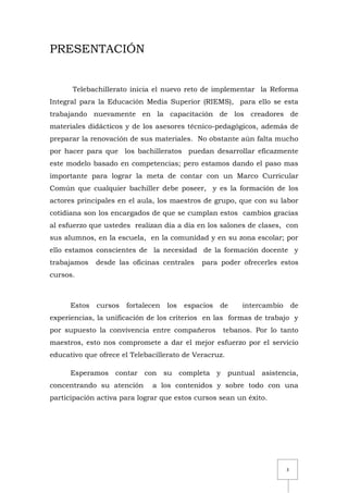 3
PRESENTACIÓN
Telebachillerato inicia el nuevo reto de implementar la Reforma
Integral para la Educación Media Superior (RIEMS), para ello se esta
trabajando nuevamente en la capacitación de los creadores de
materiales didácticos y de los asesores técnico-pedagógicos, además de
preparar la renovación de sus materiales. No obstante aún falta mucho
por hacer para que los bachilleratos puedan desarrollar eficazmente
este modelo basado en competencias; pero estamos dando el paso mas
importante para lograr la meta de contar con un Marco Curricular
Común que cualquier bachiller debe poseer, y es la formación de los
actores principales en el aula, los maestros de grupo, que con su labor
cotidiana son los encargados de que se cumplan estos cambios gracias
al esfuerzo que ustedes realizan día a día en los salones de clases, con
sus alumnos, en la escuela, en la comunidad y en su zona escolar; por
ello estamos conscientes de la necesidad de la formación docente y
trabajamos desde las oficinas centrales para poder ofrecerles estos
cursos.
Estos cursos fortalecen los espacios de intercambio de
experiencias, la unificación de los criterios en las formas de trabajo y
por supuesto la convivencia entre compañeros tebanos. Por lo tanto
maestros, esto nos compromete a dar el mejor esfuerzo por el servicio
educativo que ofrece el Telebacillerato de Veracruz.
Esperamos contar con su completa y puntual asistencia,
concentrando su atención a los contenidos y sobre todo con una
participación activa para lograr que estos cursos sean un éxito.
 