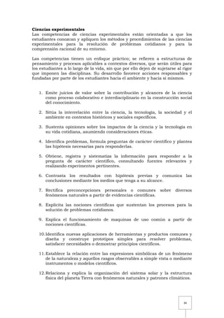 34
Ciencias experimentales
Las competencias de ciencias experimentales están orientadas a que los
estudiantes conozcan y apliquen los métodos y procedimientos de las ciencias
experimentales para la resolución de problemas cotidianos y para la
comprensión racional de su entorno.
Las competencias tienen un enfoque práctico; se refieren a estructuras de
pensamiento y procesos aplicables a contextos diversos, que serán útiles para
los estudiantes a lo largo de la vida, sin que por ello dejen de sujetarse al rigor
que imponen las disciplinas. Su desarrollo favorece acciones responsables y
fundadas por parte de los estudiantes hacia el ambiente y hacia sí mismos.
1. Emite juicios de valor sobre la contribución y alcances de la ciencia
como proceso colaborativo e interdisciplinario en la construcción social
del conocimiento.
2. Sitúa la interrelación entre la ciencia, la tecnología, la sociedad y el
ambiente en contextos históricos y sociales específicos.
3. Sustenta opiniones sobre los impactos de la ciencia y la tecnología en
su vida cotidiana, asumiendo consideraciones éticas.
4. Identifica problemas, formula preguntas de carácter científico y plantea
las hipótesis necesarias para responderlas.
5. Obtiene, registra y sistematiza la información para responder a la
pregunta de carácter científico, consultando fuentes relevantes y
realizando experimentos pertinentes.
6. Contrasta los resultados con hipótesis previas y comunica las
conclusiones mediante los medios que tenga a su alcance.
7. Rectifica preconcepciones personales o comunes sobre diversos
fenómenos naturales a partir de evidencias científicas.
8. Explicita las nociones científicas que sustentan los procesos para la
solución de problemas cotidianos.
9. Explica el funcionamiento de maquinas de uso común a partir de
nociones científicas.
10.Identifica nuevas aplicaciones de herramientas y productos comunes y
diseña y construye prototipos simples para resolver problemas,
satisfacer necesidades o demostrar principios científicos.
11.Establece la relación entre las expresiones simbólicas de un fenómeno
de la naturaleza y aquellos rasgos observables a simple vista o mediante
instrumentos o modelos científicos.
12.Relaciona y explica la organización del sistema solar y la estructura
física del planeta Tierra con fenómenos naturales y patrones climáticos.
 