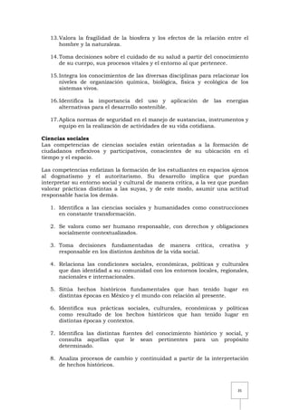 35
13.Valora la fragilidad de la biosfera y los efectos de la relación entre el
hombre y la naturaleza.
14.Toma decisiones sobre el cuidado de su salud a partir del conocimiento
de su cuerpo, sus procesos vitales y el entorno al que pertenece.
15.Integra los conocimientos de las diversas disciplinas para relacionar los
niveles de organización química, biológica, física y ecológica de los
sistemas vivos.
16.Identifica la importancia del uso y aplicación de las energías
alternativas para el desarrollo sostenible.
17.Aplica normas de seguridad en el manejo de sustancias, instrumentos y
equipo en la realización de actividades de su vida cotidiana.
Ciencias sociales
Las competencias de ciencias sociales están orientadas a la formación de
ciudadanos reflexivos y participativos, conscientes de su ubicación en el
tiempo y el espacio.
Las competencias enfatizan la formación de los estudiantes en espacios ajenos
al dogmatismo y el autoritarismo. Su desarrollo implica que puedan
interpretar su entorno social y cultural de manera crítica, a la vez que puedan
valorar prácticas distintas a las suyas, y de este modo, asumir una actitud
responsable hacia los demás.
1. Identifica a las ciencias sociales y humanidades como construcciones
en constante transformación.
2. Se valora como ser humano responsable, con derechos y obligaciones
socialmente contextualizados.
3. Toma decisiones fundamentadas de manera crítica, creativa y
responsable en los distintos ámbitos de la vida social.
4. Relaciona las condiciones sociales, económicas, políticas y culturales
que dan identidad a su comunidad con los entornos locales, regionales,
nacionales e internacionales.
5. Sitúa hechos históricos fundamentales que han tenido lugar en
distintas épocas en México y el mundo con relación al presente.
6. Identifica sus prácticas sociales, culturales, económicas y políticas
como resultado de los hechos históricos que han tenido lugar en
distintas épocas y contextos.
7. Identifica las distintas fuentes del conocimiento histórico y social, y
consulta aquellas que le sean pertinentes para un propósito
determinado.
8. Analiza procesos de cambio y continuidad a partir de la interpretación
de hechos históricos.
 