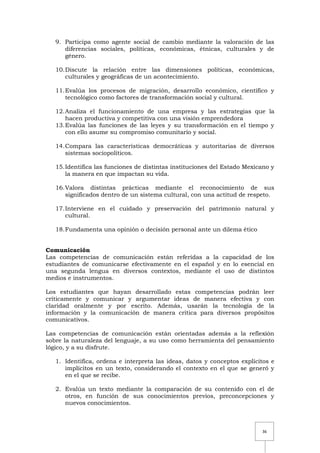 36
9. Participa como agente social de cambio mediante la valoración de las
diferencias sociales, políticas, económicas, étnicas, culturales y de
género.
10.Discute la relación entre las dimensiones políticas, económicas,
culturales y geográficas de un acontecimiento.
11.Evalúa los procesos de migración, desarrollo económico, científico y
tecnológico como factores de transformación social y cultural.
12.Analiza el funcionamiento de una empresa y las estrategias que la
hacen productiva y competitiva con una visión emprendedora
13.Evalúa las funciones de las leyes y su transformación en el tiempo y
con ello asume su compromiso comunitario y social.
14.Compara las características democráticas y autoritarias de diversos
sistemas sociopolíticos.
15.Identifica las funciones de distintas instituciones del Estado Mexicano y
la manera en que impactan su vida.
16.Valora distintas prácticas mediante el reconocimiento de sus
significados dentro de un sistema cultural, con una actitud de respeto.
17.Interviene en el cuidado y preservación del patrimonio natural y
cultural.
18.Fundamenta una opinión o decisión personal ante un dilema ético
Comunicación
Las competencias de comunicación están referidas a la capacidad de los
estudiantes de comunicarse efectivamente en el español y en lo esencial en
una segunda lengua en diversos contextos, mediante el uso de distintos
medios e instrumentos.
Los estudiantes que hayan desarrollado estas competencias podrán leer
críticamente y comunicar y argumentar ideas de manera efectiva y con
claridad oralmente y por escrito. Además, usarán la tecnología de la
información y la comunicación de manera crítica para diversos propósitos
comunicativos.
Las competencias de comunicación están orientadas además a la reflexión
sobre la naturaleza del lenguaje, a su uso como herramienta del pensamiento
lógico, y a su disfrute.
1. Identifica, ordena e interpreta las ideas, datos y conceptos explícitos e
implícitos en un texto, considerando el contexto en el que se generó y
en el que se recibe.
2. Evalúa un texto mediante la comparación de su contenido con el de
otros, en función de sus conocimientos previos, preconcepciones y
nuevos conocimientos.
 